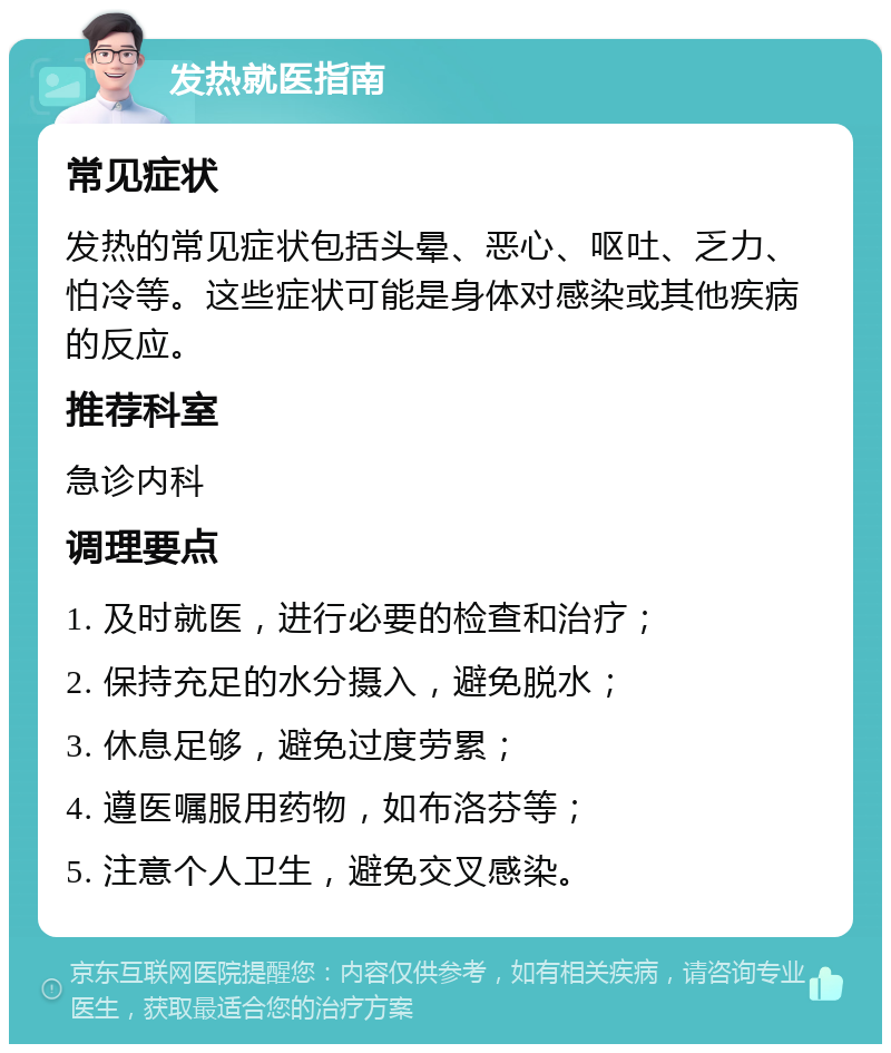 发热就医指南 常见症状 发热的常见症状包括头晕、恶心、呕吐、乏力、怕冷等。这些症状可能是身体对感染或其他疾病的反应。 推荐科室 急诊内科 调理要点 1. 及时就医，进行必要的检查和治疗； 2. 保持充足的水分摄入，避免脱水； 3. 休息足够，避免过度劳累； 4. 遵医嘱服用药物，如布洛芬等； 5. 注意个人卫生，避免交叉感染。