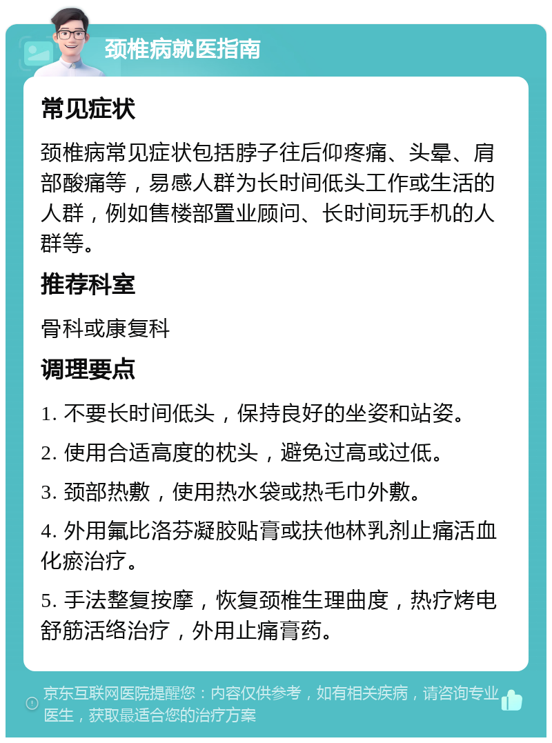 颈椎病就医指南 常见症状 颈椎病常见症状包括脖子往后仰疼痛、头晕、肩部酸痛等，易感人群为长时间低头工作或生活的人群，例如售楼部置业顾问、长时间玩手机的人群等。 推荐科室 骨科或康复科 调理要点 1. 不要长时间低头，保持良好的坐姿和站姿。 2. 使用合适高度的枕头，避免过高或过低。 3. 颈部热敷，使用热水袋或热毛巾外敷。 4. 外用氟比洛芬凝胶贴膏或扶他林乳剂止痛活血化瘀治疗。 5. 手法整复按摩，恢复颈椎生理曲度，热疗烤电舒筋活络治疗，外用止痛膏药。