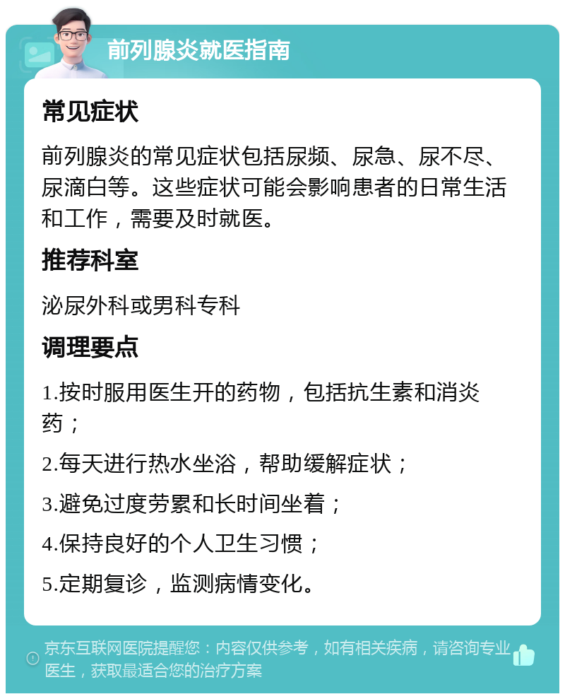 前列腺炎就医指南 常见症状 前列腺炎的常见症状包括尿频、尿急、尿不尽、尿滴白等。这些症状可能会影响患者的日常生活和工作，需要及时就医。 推荐科室 泌尿外科或男科专科 调理要点 1.按时服用医生开的药物，包括抗生素和消炎药； 2.每天进行热水坐浴，帮助缓解症状； 3.避免过度劳累和长时间坐着； 4.保持良好的个人卫生习惯； 5.定期复诊，监测病情变化。