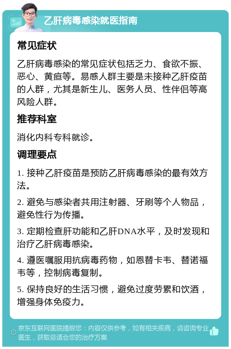 乙肝病毒感染就医指南 常见症状 乙肝病毒感染的常见症状包括乏力、食欲不振、恶心、黄疸等。易感人群主要是未接种乙肝疫苗的人群，尤其是新生儿、医务人员、性伴侣等高风险人群。 推荐科室 消化内科专科就诊。 调理要点 1. 接种乙肝疫苗是预防乙肝病毒感染的最有效方法。 2. 避免与感染者共用注射器、牙刷等个人物品，避免性行为传播。 3. 定期检查肝功能和乙肝DNA水平，及时发现和治疗乙肝病毒感染。 4. 遵医嘱服用抗病毒药物，如恩替卡韦、替诺福韦等，控制病毒复制。 5. 保持良好的生活习惯，避免过度劳累和饮酒，增强身体免疫力。