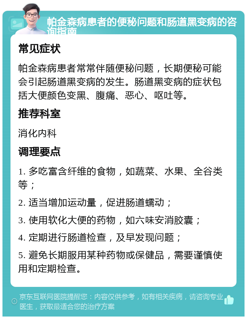 帕金森病患者的便秘问题和肠道黑变病的咨询指南 常见症状 帕金森病患者常常伴随便秘问题，长期便秘可能会引起肠道黑变病的发生。肠道黑变病的症状包括大便颜色变黑、腹痛、恶心、呕吐等。 推荐科室 消化内科 调理要点 1. 多吃富含纤维的食物，如蔬菜、水果、全谷类等； 2. 适当增加运动量，促进肠道蠕动； 3. 使用软化大便的药物，如六味安消胶囊； 4. 定期进行肠道检查，及早发现问题； 5. 避免长期服用某种药物或保健品，需要谨慎使用和定期检查。