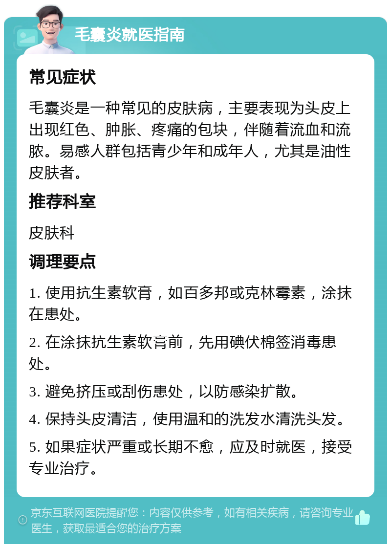 毛囊炎就医指南 常见症状 毛囊炎是一种常见的皮肤病，主要表现为头皮上出现红色、肿胀、疼痛的包块，伴随着流血和流脓。易感人群包括青少年和成年人，尤其是油性皮肤者。 推荐科室 皮肤科 调理要点 1. 使用抗生素软膏，如百多邦或克林霉素，涂抹在患处。 2. 在涂抹抗生素软膏前，先用碘伏棉签消毒患处。 3. 避免挤压或刮伤患处，以防感染扩散。 4. 保持头皮清洁，使用温和的洗发水清洗头发。 5. 如果症状严重或长期不愈，应及时就医，接受专业治疗。