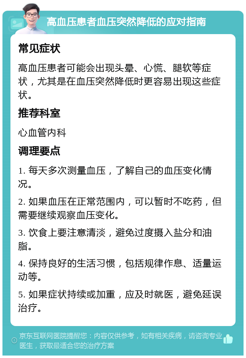 高血压患者血压突然降低的应对指南 常见症状 高血压患者可能会出现头晕、心慌、腿软等症状，尤其是在血压突然降低时更容易出现这些症状。 推荐科室 心血管内科 调理要点 1. 每天多次测量血压，了解自己的血压变化情况。 2. 如果血压在正常范围内，可以暂时不吃药，但需要继续观察血压变化。 3. 饮食上要注意清淡，避免过度摄入盐分和油脂。 4. 保持良好的生活习惯，包括规律作息、适量运动等。 5. 如果症状持续或加重，应及时就医，避免延误治疗。