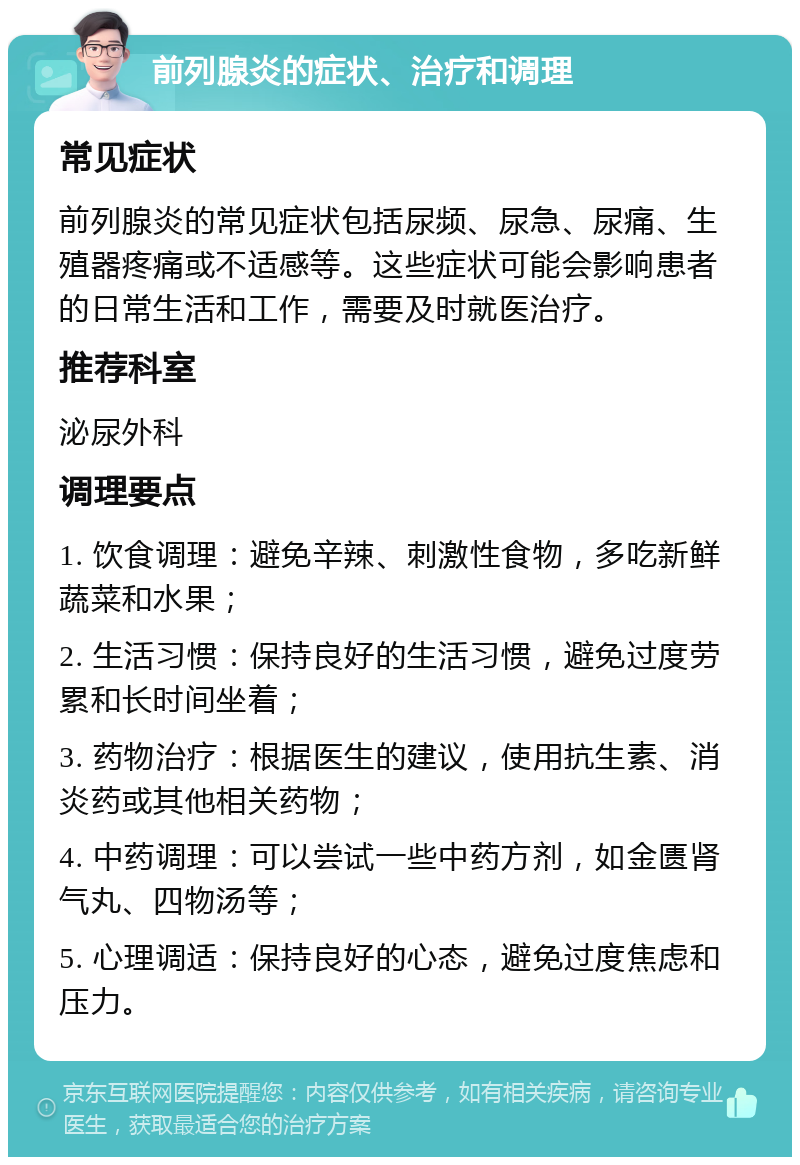 前列腺炎的症状、治疗和调理 常见症状 前列腺炎的常见症状包括尿频、尿急、尿痛、生殖器疼痛或不适感等。这些症状可能会影响患者的日常生活和工作，需要及时就医治疗。 推荐科室 泌尿外科 调理要点 1. 饮食调理：避免辛辣、刺激性食物，多吃新鲜蔬菜和水果； 2. 生活习惯：保持良好的生活习惯，避免过度劳累和长时间坐着； 3. 药物治疗：根据医生的建议，使用抗生素、消炎药或其他相关药物； 4. 中药调理：可以尝试一些中药方剂，如金匮肾气丸、四物汤等； 5. 心理调适：保持良好的心态，避免过度焦虑和压力。