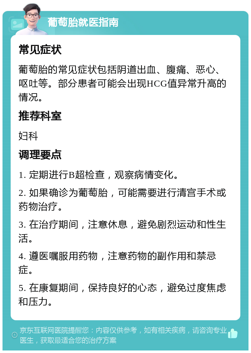 葡萄胎就医指南 常见症状 葡萄胎的常见症状包括阴道出血、腹痛、恶心、呕吐等。部分患者可能会出现HCG值异常升高的情况。 推荐科室 妇科 调理要点 1. 定期进行B超检查，观察病情变化。 2. 如果确诊为葡萄胎，可能需要进行清宫手术或药物治疗。 3. 在治疗期间，注意休息，避免剧烈运动和性生活。 4. 遵医嘱服用药物，注意药物的副作用和禁忌症。 5. 在康复期间，保持良好的心态，避免过度焦虑和压力。