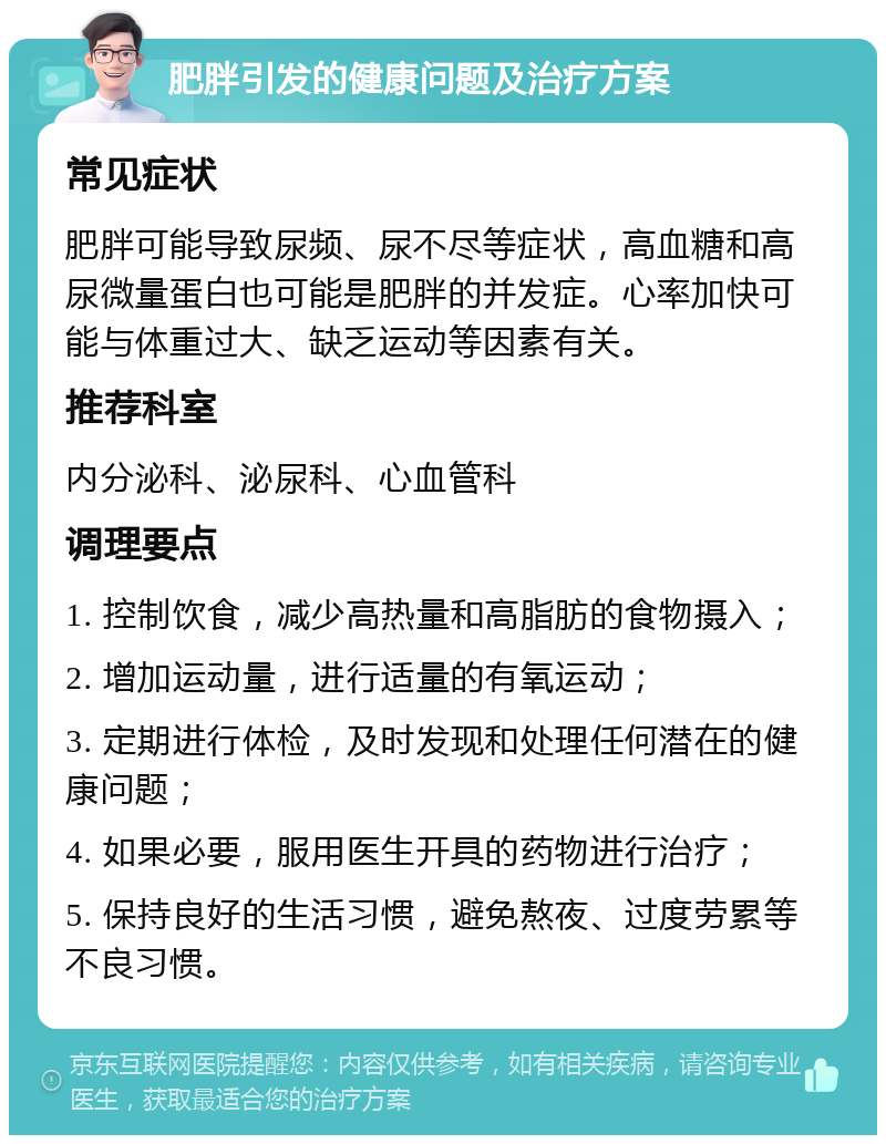 肥胖引发的健康问题及治疗方案 常见症状 肥胖可能导致尿频、尿不尽等症状，高血糖和高尿微量蛋白也可能是肥胖的并发症。心率加快可能与体重过大、缺乏运动等因素有关。 推荐科室 内分泌科、泌尿科、心血管科 调理要点 1. 控制饮食，减少高热量和高脂肪的食物摄入； 2. 增加运动量，进行适量的有氧运动； 3. 定期进行体检，及时发现和处理任何潜在的健康问题； 4. 如果必要，服用医生开具的药物进行治疗； 5. 保持良好的生活习惯，避免熬夜、过度劳累等不良习惯。