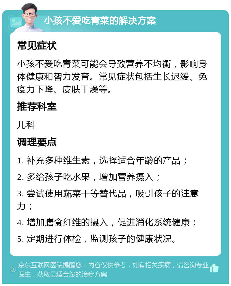 小孩不爱吃青菜的解决方案 常见症状 小孩不爱吃青菜可能会导致营养不均衡，影响身体健康和智力发育。常见症状包括生长迟缓、免疫力下降、皮肤干燥等。 推荐科室 儿科 调理要点 1. 补充多种维生素，选择适合年龄的产品； 2. 多给孩子吃水果，增加营养摄入； 3. 尝试使用蔬菜干等替代品，吸引孩子的注意力； 4. 增加膳食纤维的摄入，促进消化系统健康； 5. 定期进行体检，监测孩子的健康状况。