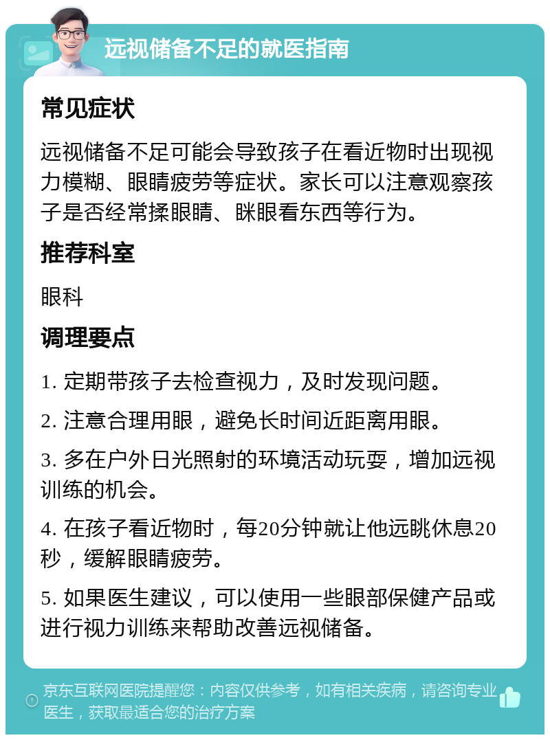 远视储备不足的就医指南 常见症状 远视储备不足可能会导致孩子在看近物时出现视力模糊、眼睛疲劳等症状。家长可以注意观察孩子是否经常揉眼睛、眯眼看东西等行为。 推荐科室 眼科 调理要点 1. 定期带孩子去检查视力，及时发现问题。 2. 注意合理用眼，避免长时间近距离用眼。 3. 多在户外日光照射的环境活动玩耍，增加远视训练的机会。 4. 在孩子看近物时，每20分钟就让他远眺休息20秒，缓解眼睛疲劳。 5. 如果医生建议，可以使用一些眼部保健产品或进行视力训练来帮助改善远视储备。