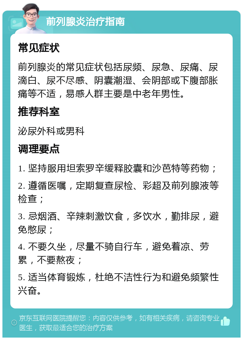 前列腺炎治疗指南 常见症状 前列腺炎的常见症状包括尿频、尿急、尿痛、尿滴白、尿不尽感、阴囊潮湿、会阴部或下腹部胀痛等不适，易感人群主要是中老年男性。 推荐科室 泌尿外科或男科 调理要点 1. 坚持服用坦索罗辛缓释胶囊和沙芭特等药物； 2. 遵循医嘱，定期复查尿检、彩超及前列腺液等检查； 3. 忌烟酒、辛辣刺激饮食，多饮水，勤排尿，避免憋尿； 4. 不要久坐，尽量不骑自行车，避免着凉、劳累，不要熬夜； 5. 适当体育锻炼，杜绝不洁性行为和避免频繁性兴奋。