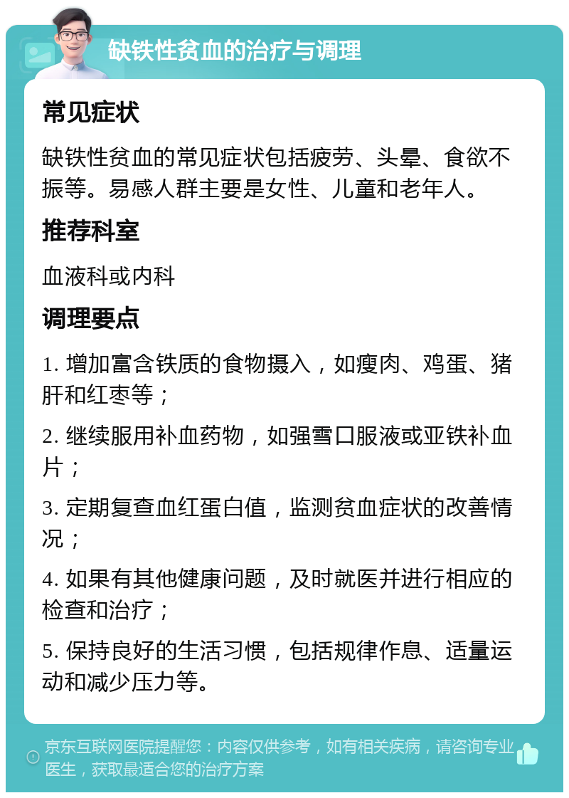 缺铁性贫血的治疗与调理 常见症状 缺铁性贫血的常见症状包括疲劳、头晕、食欲不振等。易感人群主要是女性、儿童和老年人。 推荐科室 血液科或内科 调理要点 1. 增加富含铁质的食物摄入，如瘦肉、鸡蛋、猪肝和红枣等； 2. 继续服用补血药物，如强雪口服液或亚铁补血片； 3. 定期复查血红蛋白值，监测贫血症状的改善情况； 4. 如果有其他健康问题，及时就医并进行相应的检查和治疗； 5. 保持良好的生活习惯，包括规律作息、适量运动和减少压力等。