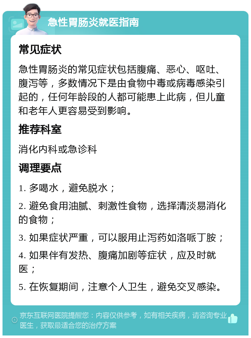 急性胃肠炎就医指南 常见症状 急性胃肠炎的常见症状包括腹痛、恶心、呕吐、腹泻等，多数情况下是由食物中毒或病毒感染引起的，任何年龄段的人都可能患上此病，但儿童和老年人更容易受到影响。 推荐科室 消化内科或急诊科 调理要点 1. 多喝水，避免脱水； 2. 避免食用油腻、刺激性食物，选择清淡易消化的食物； 3. 如果症状严重，可以服用止泻药如洛哌丁胺； 4. 如果伴有发热、腹痛加剧等症状，应及时就医； 5. 在恢复期间，注意个人卫生，避免交叉感染。