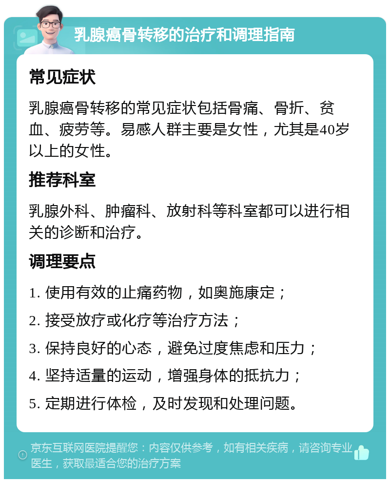 乳腺癌骨转移的治疗和调理指南 常见症状 乳腺癌骨转移的常见症状包括骨痛、骨折、贫血、疲劳等。易感人群主要是女性，尤其是40岁以上的女性。 推荐科室 乳腺外科、肿瘤科、放射科等科室都可以进行相关的诊断和治疗。 调理要点 1. 使用有效的止痛药物，如奥施康定； 2. 接受放疗或化疗等治疗方法； 3. 保持良好的心态，避免过度焦虑和压力； 4. 坚持适量的运动，增强身体的抵抗力； 5. 定期进行体检，及时发现和处理问题。