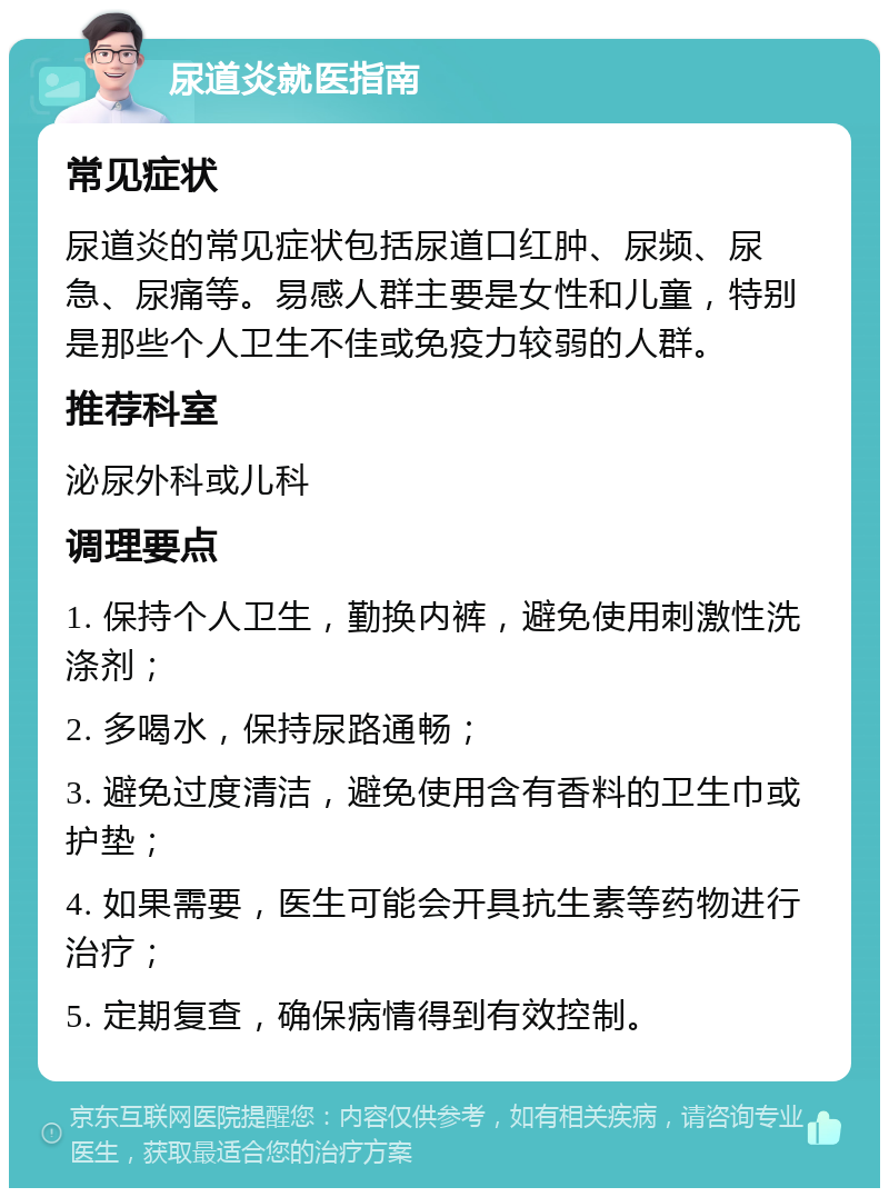 尿道炎就医指南 常见症状 尿道炎的常见症状包括尿道口红肿、尿频、尿急、尿痛等。易感人群主要是女性和儿童，特别是那些个人卫生不佳或免疫力较弱的人群。 推荐科室 泌尿外科或儿科 调理要点 1. 保持个人卫生，勤换内裤，避免使用刺激性洗涤剂； 2. 多喝水，保持尿路通畅； 3. 避免过度清洁，避免使用含有香料的卫生巾或护垫； 4. 如果需要，医生可能会开具抗生素等药物进行治疗； 5. 定期复查，确保病情得到有效控制。