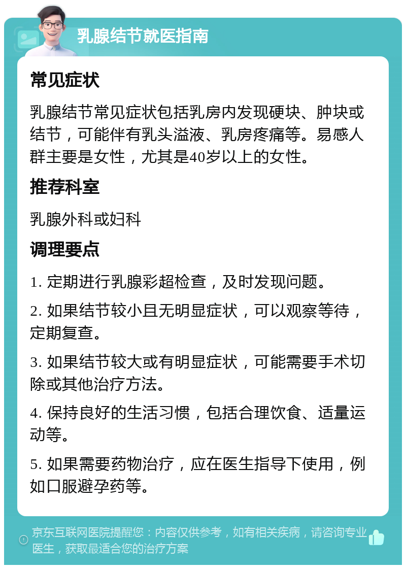 乳腺结节就医指南 常见症状 乳腺结节常见症状包括乳房内发现硬块、肿块或结节，可能伴有乳头溢液、乳房疼痛等。易感人群主要是女性，尤其是40岁以上的女性。 推荐科室 乳腺外科或妇科 调理要点 1. 定期进行乳腺彩超检查，及时发现问题。 2. 如果结节较小且无明显症状，可以观察等待，定期复查。 3. 如果结节较大或有明显症状，可能需要手术切除或其他治疗方法。 4. 保持良好的生活习惯，包括合理饮食、适量运动等。 5. 如果需要药物治疗，应在医生指导下使用，例如口服避孕药等。