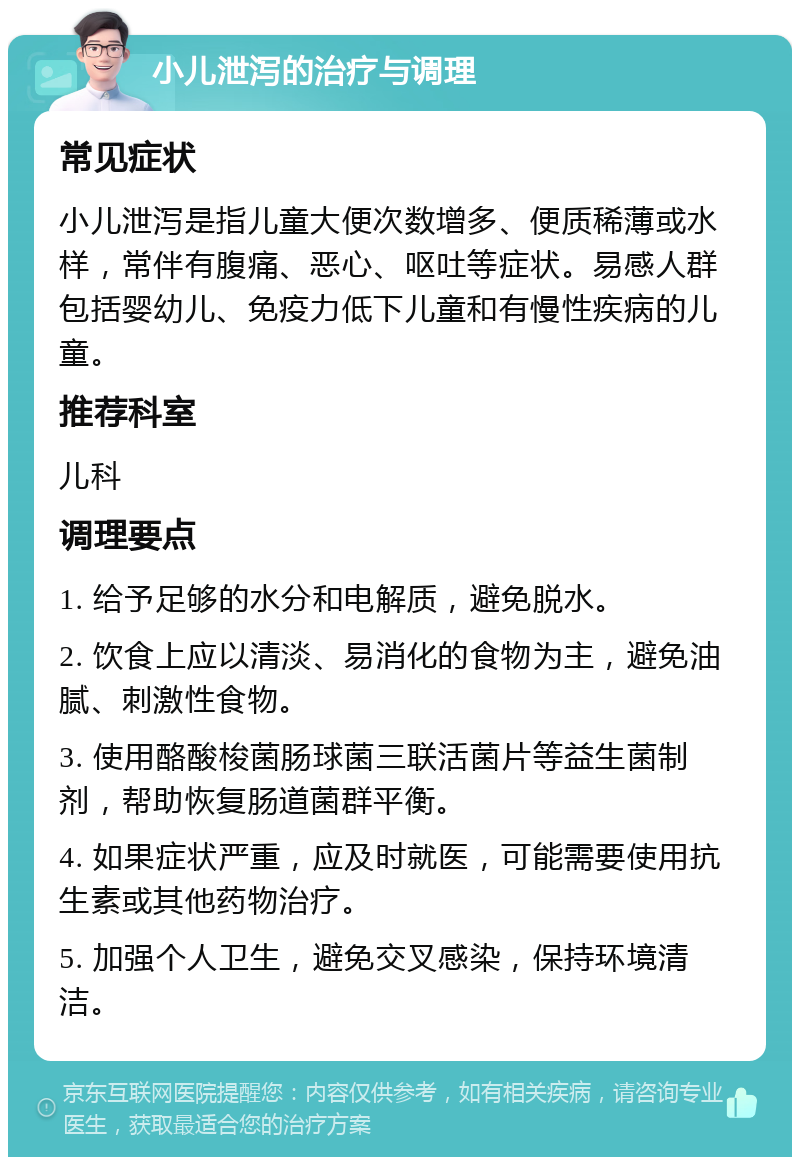 小儿泄泻的治疗与调理 常见症状 小儿泄泻是指儿童大便次数增多、便质稀薄或水样，常伴有腹痛、恶心、呕吐等症状。易感人群包括婴幼儿、免疫力低下儿童和有慢性疾病的儿童。 推荐科室 儿科 调理要点 1. 给予足够的水分和电解质，避免脱水。 2. 饮食上应以清淡、易消化的食物为主，避免油腻、刺激性食物。 3. 使用酪酸梭菌肠球菌三联活菌片等益生菌制剂，帮助恢复肠道菌群平衡。 4. 如果症状严重，应及时就医，可能需要使用抗生素或其他药物治疗。 5. 加强个人卫生，避免交叉感染，保持环境清洁。