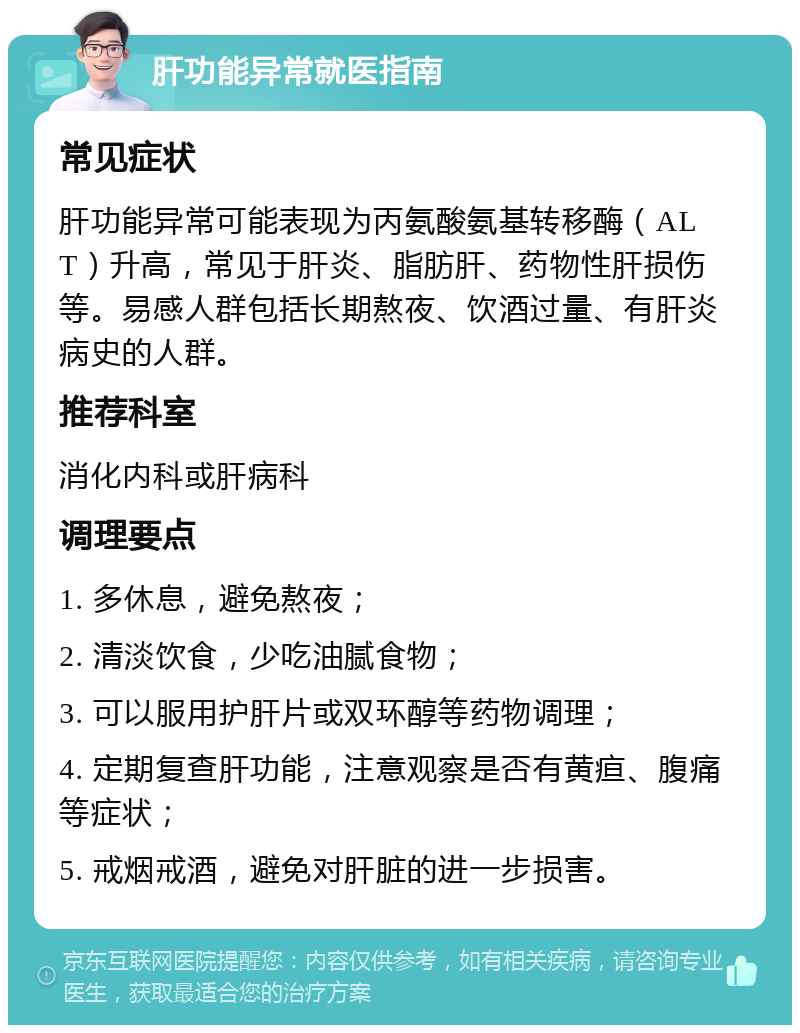 肝功能异常就医指南 常见症状 肝功能异常可能表现为丙氨酸氨基转移酶（ALT）升高，常见于肝炎、脂肪肝、药物性肝损伤等。易感人群包括长期熬夜、饮酒过量、有肝炎病史的人群。 推荐科室 消化内科或肝病科 调理要点 1. 多休息，避免熬夜； 2. 清淡饮食，少吃油腻食物； 3. 可以服用护肝片或双环醇等药物调理； 4. 定期复查肝功能，注意观察是否有黄疸、腹痛等症状； 5. 戒烟戒酒，避免对肝脏的进一步损害。