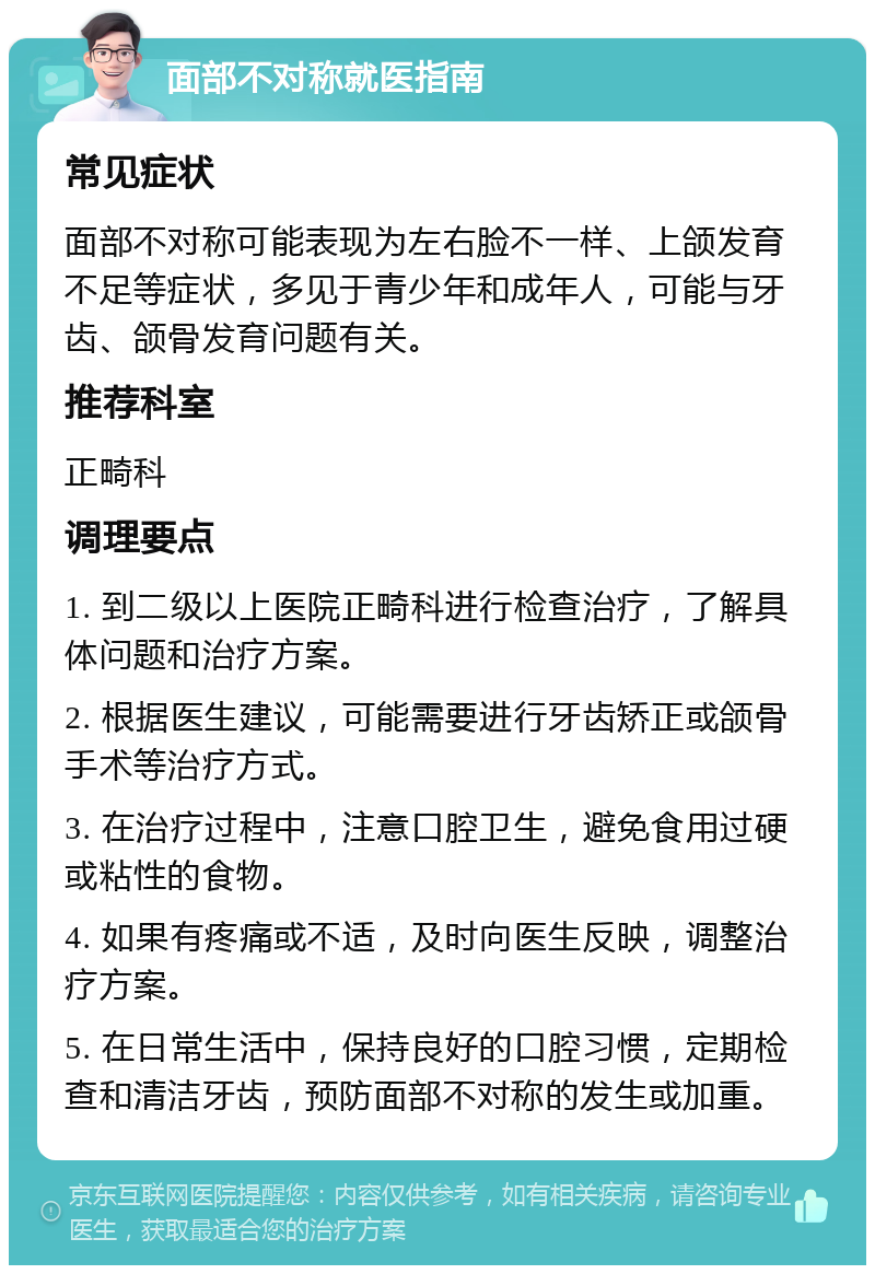 面部不对称就医指南 常见症状 面部不对称可能表现为左右脸不一样、上颌发育不足等症状，多见于青少年和成年人，可能与牙齿、颌骨发育问题有关。 推荐科室 正畸科 调理要点 1. 到二级以上医院正畸科进行检查治疗，了解具体问题和治疗方案。 2. 根据医生建议，可能需要进行牙齿矫正或颌骨手术等治疗方式。 3. 在治疗过程中，注意口腔卫生，避免食用过硬或粘性的食物。 4. 如果有疼痛或不适，及时向医生反映，调整治疗方案。 5. 在日常生活中，保持良好的口腔习惯，定期检查和清洁牙齿，预防面部不对称的发生或加重。