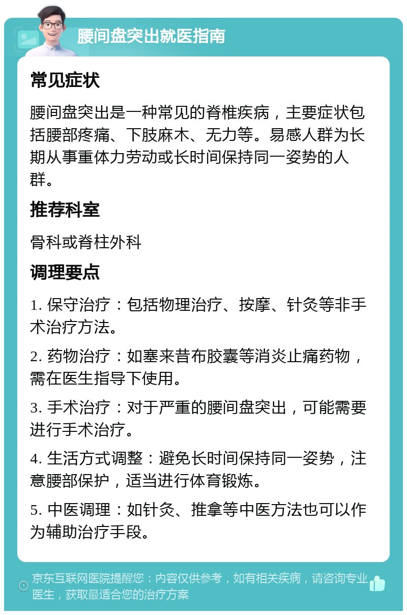 腰间盘突出就医指南 常见症状 腰间盘突出是一种常见的脊椎疾病，主要症状包括腰部疼痛、下肢麻木、无力等。易感人群为长期从事重体力劳动或长时间保持同一姿势的人群。 推荐科室 骨科或脊柱外科 调理要点 1. 保守治疗：包括物理治疗、按摩、针灸等非手术治疗方法。 2. 药物治疗：如塞来昔布胶囊等消炎止痛药物，需在医生指导下使用。 3. 手术治疗：对于严重的腰间盘突出，可能需要进行手术治疗。 4. 生活方式调整：避免长时间保持同一姿势，注意腰部保护，适当进行体育锻炼。 5. 中医调理：如针灸、推拿等中医方法也可以作为辅助治疗手段。