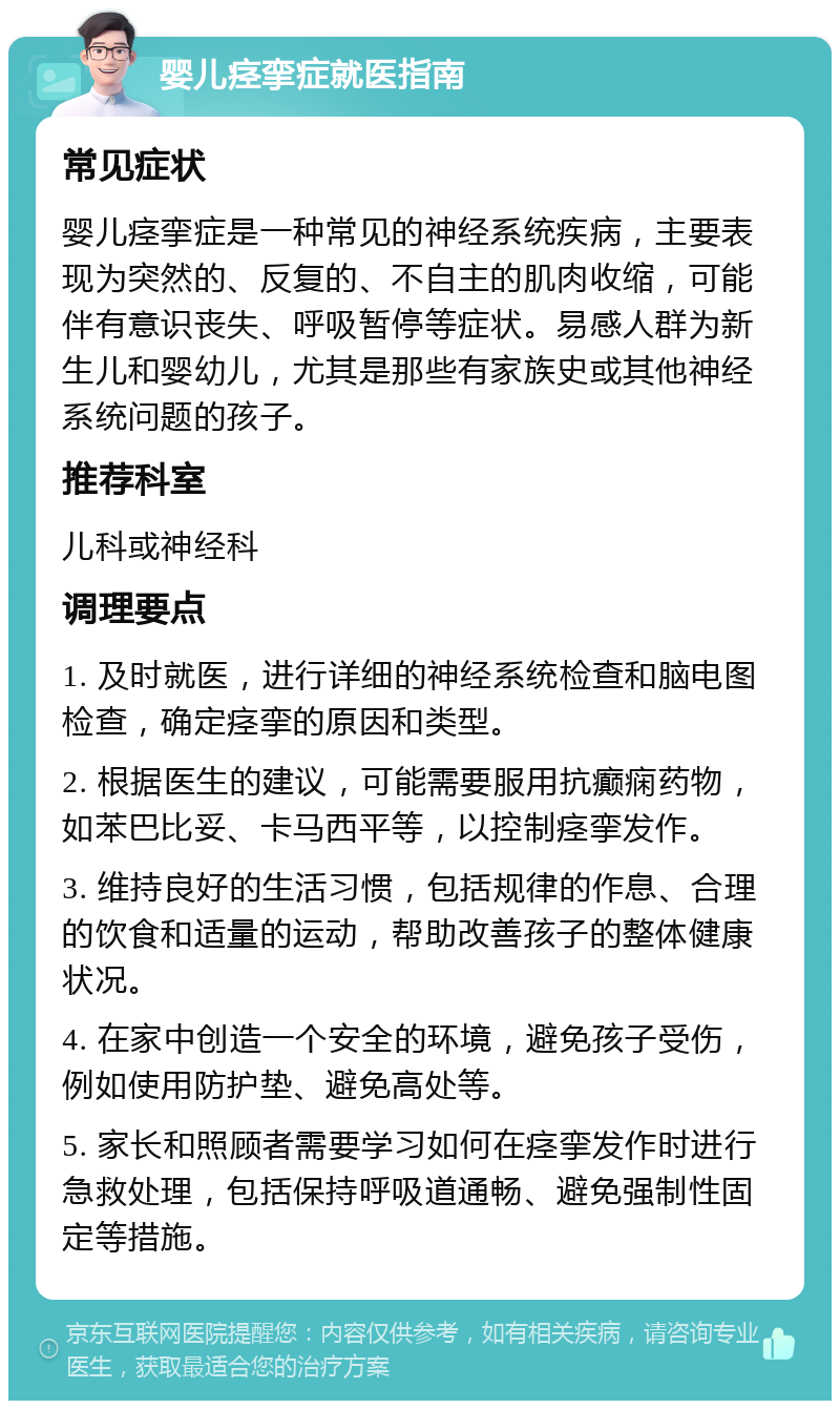 婴儿痉挛症就医指南 常见症状 婴儿痉挛症是一种常见的神经系统疾病，主要表现为突然的、反复的、不自主的肌肉收缩，可能伴有意识丧失、呼吸暂停等症状。易感人群为新生儿和婴幼儿，尤其是那些有家族史或其他神经系统问题的孩子。 推荐科室 儿科或神经科 调理要点 1. 及时就医，进行详细的神经系统检查和脑电图检查，确定痉挛的原因和类型。 2. 根据医生的建议，可能需要服用抗癫痫药物，如苯巴比妥、卡马西平等，以控制痉挛发作。 3. 维持良好的生活习惯，包括规律的作息、合理的饮食和适量的运动，帮助改善孩子的整体健康状况。 4. 在家中创造一个安全的环境，避免孩子受伤，例如使用防护垫、避免高处等。 5. 家长和照顾者需要学习如何在痉挛发作时进行急救处理，包括保持呼吸道通畅、避免强制性固定等措施。