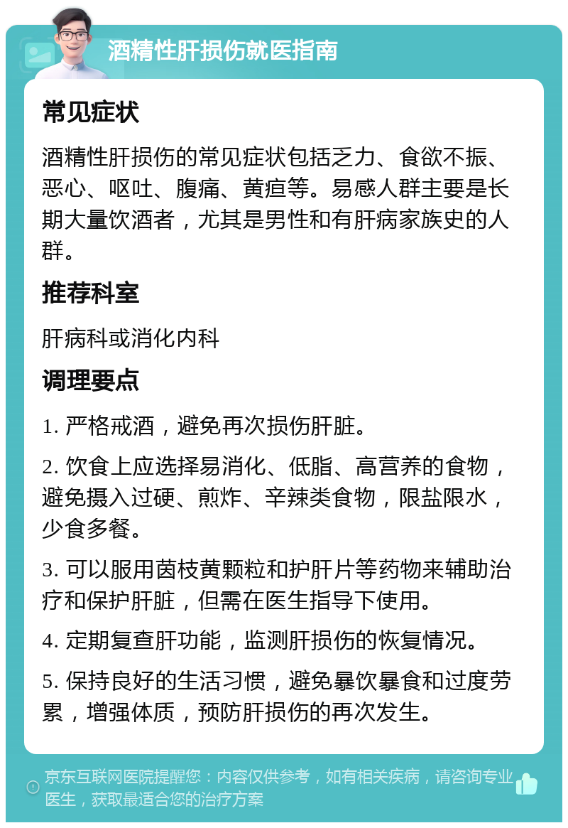 酒精性肝损伤就医指南 常见症状 酒精性肝损伤的常见症状包括乏力、食欲不振、恶心、呕吐、腹痛、黄疸等。易感人群主要是长期大量饮酒者，尤其是男性和有肝病家族史的人群。 推荐科室 肝病科或消化内科 调理要点 1. 严格戒酒，避免再次损伤肝脏。 2. 饮食上应选择易消化、低脂、高营养的食物，避免摄入过硬、煎炸、辛辣类食物，限盐限水，少食多餐。 3. 可以服用茵枝黄颗粒和护肝片等药物来辅助治疗和保护肝脏，但需在医生指导下使用。 4. 定期复查肝功能，监测肝损伤的恢复情况。 5. 保持良好的生活习惯，避免暴饮暴食和过度劳累，增强体质，预防肝损伤的再次发生。