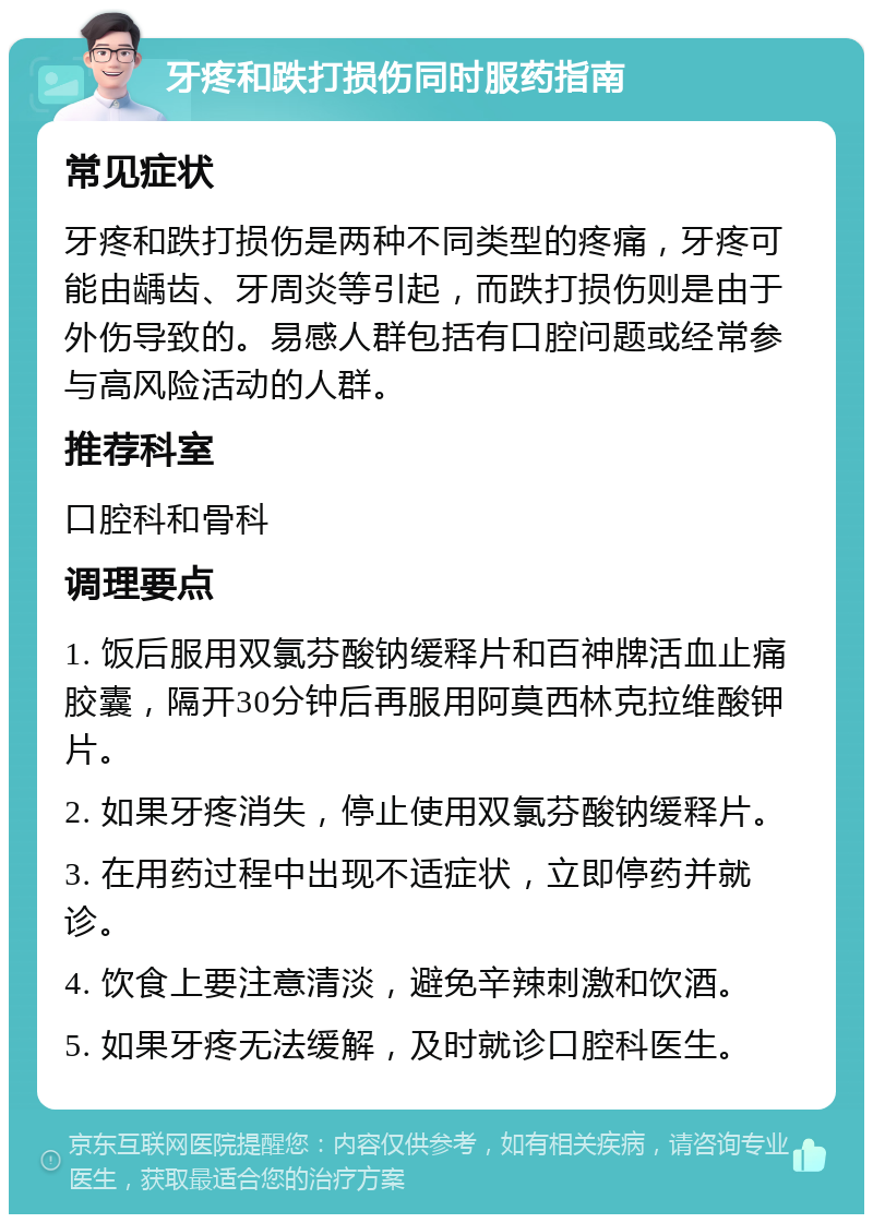 牙疼和跌打损伤同时服药指南 常见症状 牙疼和跌打损伤是两种不同类型的疼痛，牙疼可能由龋齿、牙周炎等引起，而跌打损伤则是由于外伤导致的。易感人群包括有口腔问题或经常参与高风险活动的人群。 推荐科室 口腔科和骨科 调理要点 1. 饭后服用双氯芬酸钠缓释片和百神牌活血止痛胶囊，隔开30分钟后再服用阿莫西林克拉维酸钾片。 2. 如果牙疼消失，停止使用双氯芬酸钠缓释片。 3. 在用药过程中出现不适症状，立即停药并就诊。 4. 饮食上要注意清淡，避免辛辣刺激和饮酒。 5. 如果牙疼无法缓解，及时就诊口腔科医生。