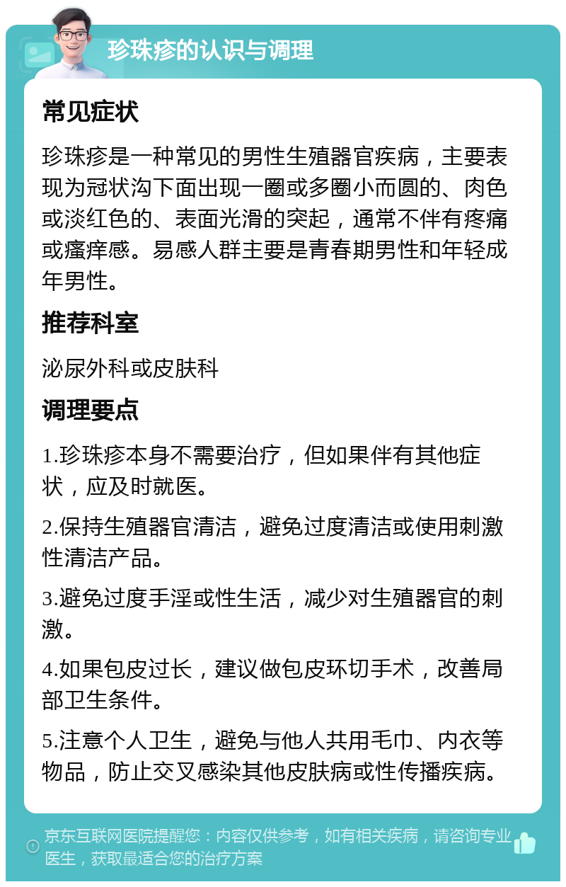 珍珠疹的认识与调理 常见症状 珍珠疹是一种常见的男性生殖器官疾病，主要表现为冠状沟下面出现一圈或多圈小而圆的、肉色或淡红色的、表面光滑的突起，通常不伴有疼痛或瘙痒感。易感人群主要是青春期男性和年轻成年男性。 推荐科室 泌尿外科或皮肤科 调理要点 1.珍珠疹本身不需要治疗，但如果伴有其他症状，应及时就医。 2.保持生殖器官清洁，避免过度清洁或使用刺激性清洁产品。 3.避免过度手淫或性生活，减少对生殖器官的刺激。 4.如果包皮过长，建议做包皮环切手术，改善局部卫生条件。 5.注意个人卫生，避免与他人共用毛巾、内衣等物品，防止交叉感染其他皮肤病或性传播疾病。