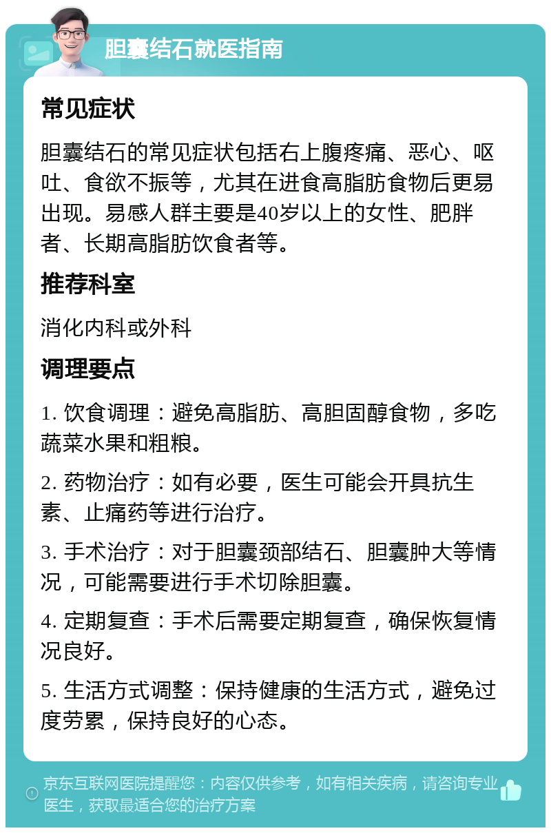 胆囊结石就医指南 常见症状 胆囊结石的常见症状包括右上腹疼痛、恶心、呕吐、食欲不振等，尤其在进食高脂肪食物后更易出现。易感人群主要是40岁以上的女性、肥胖者、长期高脂肪饮食者等。 推荐科室 消化内科或外科 调理要点 1. 饮食调理：避免高脂肪、高胆固醇食物，多吃蔬菜水果和粗粮。 2. 药物治疗：如有必要，医生可能会开具抗生素、止痛药等进行治疗。 3. 手术治疗：对于胆囊颈部结石、胆囊肿大等情况，可能需要进行手术切除胆囊。 4. 定期复查：手术后需要定期复查，确保恢复情况良好。 5. 生活方式调整：保持健康的生活方式，避免过度劳累，保持良好的心态。