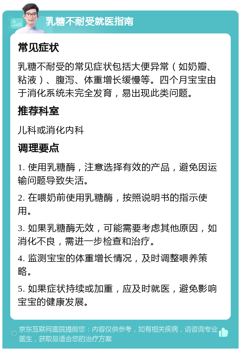 乳糖不耐受就医指南 常见症状 乳糖不耐受的常见症状包括大便异常（如奶瓣、粘液）、腹泻、体重增长缓慢等。四个月宝宝由于消化系统未完全发育，易出现此类问题。 推荐科室 儿科或消化内科 调理要点 1. 使用乳糖酶，注意选择有效的产品，避免因运输问题导致失活。 2. 在喂奶前使用乳糖酶，按照说明书的指示使用。 3. 如果乳糖酶无效，可能需要考虑其他原因，如消化不良，需进一步检查和治疗。 4. 监测宝宝的体重增长情况，及时调整喂养策略。 5. 如果症状持续或加重，应及时就医，避免影响宝宝的健康发展。