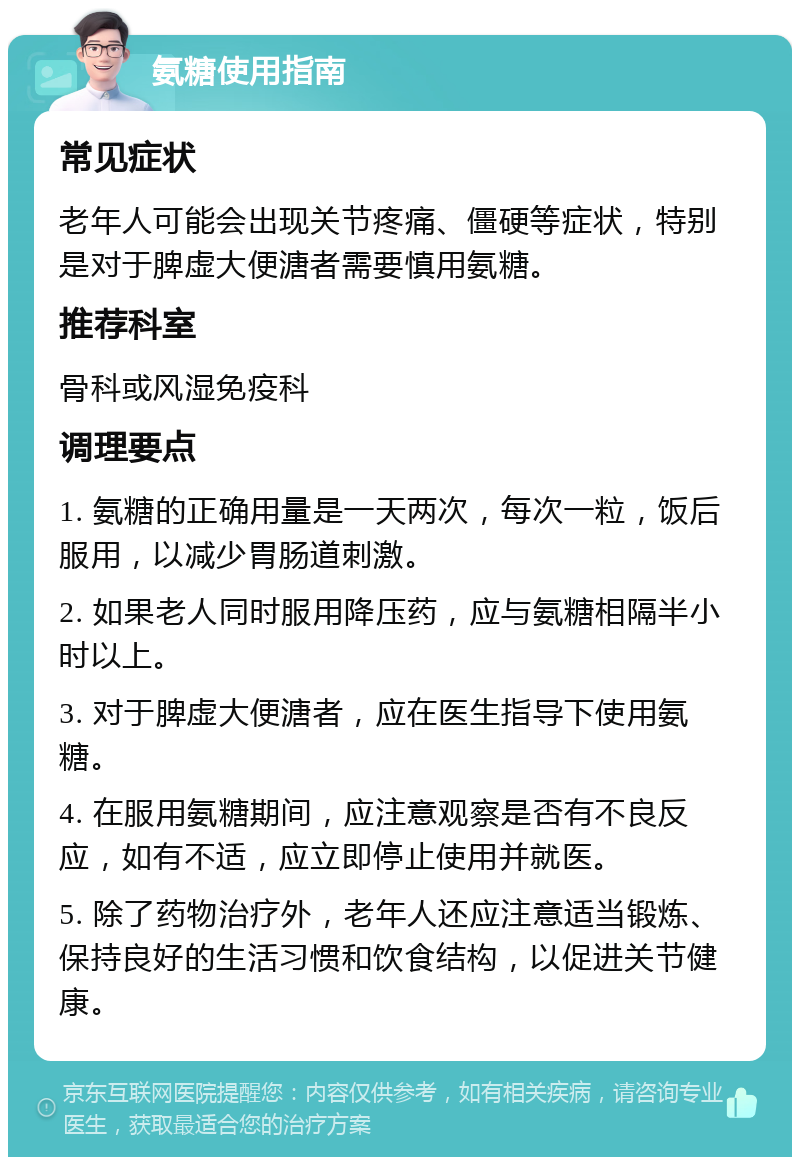 氨糖使用指南 常见症状 老年人可能会出现关节疼痛、僵硬等症状，特别是对于脾虚大便溏者需要慎用氨糖。 推荐科室 骨科或风湿免疫科 调理要点 1. 氨糖的正确用量是一天两次，每次一粒，饭后服用，以减少胃肠道刺激。 2. 如果老人同时服用降压药，应与氨糖相隔半小时以上。 3. 对于脾虚大便溏者，应在医生指导下使用氨糖。 4. 在服用氨糖期间，应注意观察是否有不良反应，如有不适，应立即停止使用并就医。 5. 除了药物治疗外，老年人还应注意适当锻炼、保持良好的生活习惯和饮食结构，以促进关节健康。