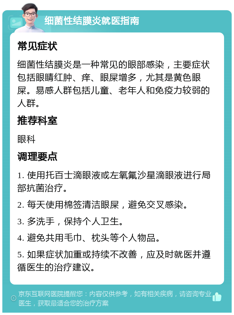 细菌性结膜炎就医指南 常见症状 细菌性结膜炎是一种常见的眼部感染，主要症状包括眼睛红肿、痒、眼屎增多，尤其是黄色眼屎。易感人群包括儿童、老年人和免疫力较弱的人群。 推荐科室 眼科 调理要点 1. 使用托百士滴眼液或左氧氟沙星滴眼液进行局部抗菌治疗。 2. 每天使用棉签清洁眼屎，避免交叉感染。 3. 多洗手，保持个人卫生。 4. 避免共用毛巾、枕头等个人物品。 5. 如果症状加重或持续不改善，应及时就医并遵循医生的治疗建议。