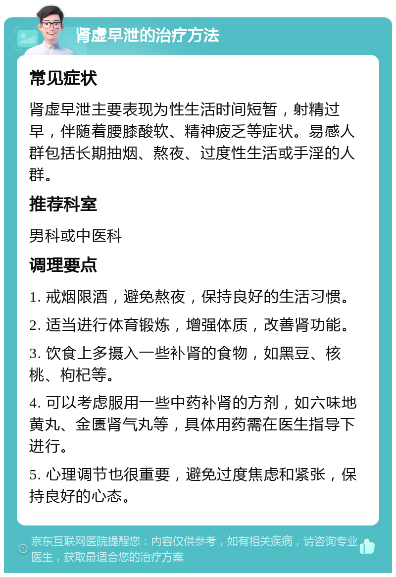 肾虚早泄的治疗方法 常见症状 肾虚早泄主要表现为性生活时间短暂，射精过早，伴随着腰膝酸软、精神疲乏等症状。易感人群包括长期抽烟、熬夜、过度性生活或手淫的人群。 推荐科室 男科或中医科 调理要点 1. 戒烟限酒，避免熬夜，保持良好的生活习惯。 2. 适当进行体育锻炼，增强体质，改善肾功能。 3. 饮食上多摄入一些补肾的食物，如黑豆、核桃、枸杞等。 4. 可以考虑服用一些中药补肾的方剂，如六味地黄丸、金匮肾气丸等，具体用药需在医生指导下进行。 5. 心理调节也很重要，避免过度焦虑和紧张，保持良好的心态。