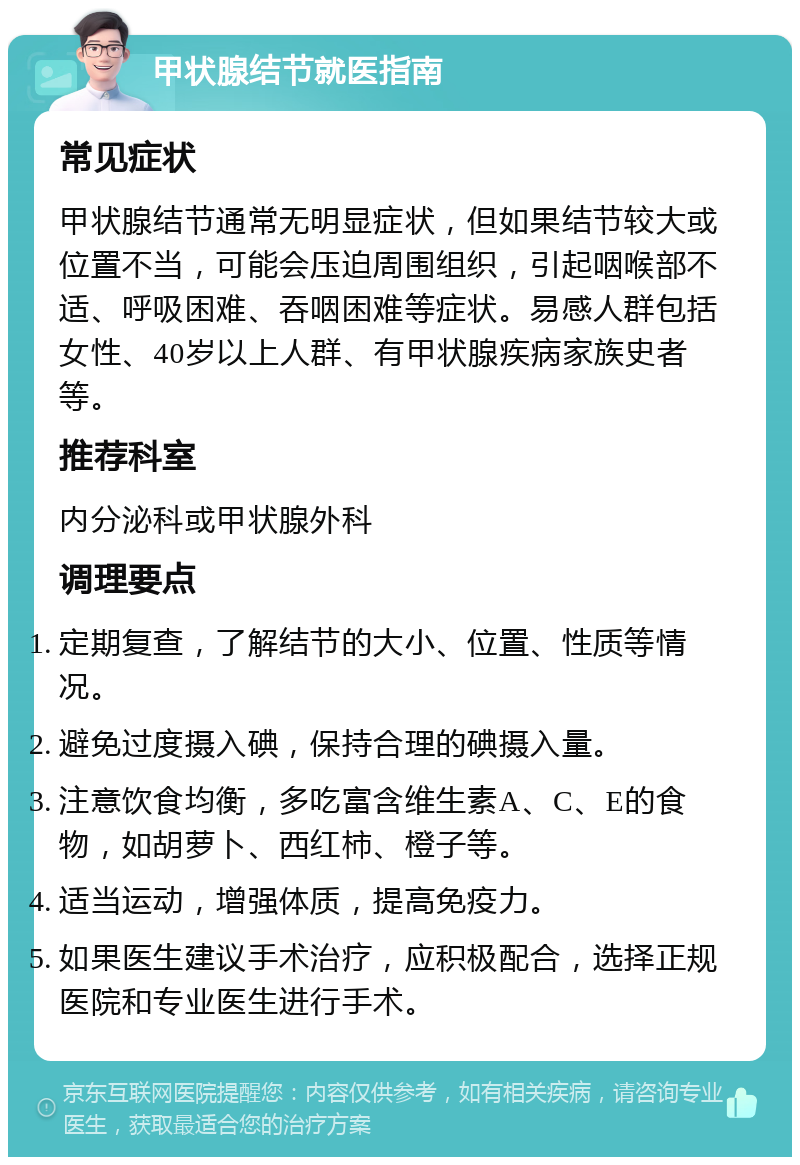 甲状腺结节就医指南 常见症状 甲状腺结节通常无明显症状，但如果结节较大或位置不当，可能会压迫周围组织，引起咽喉部不适、呼吸困难、吞咽困难等症状。易感人群包括女性、40岁以上人群、有甲状腺疾病家族史者等。 推荐科室 内分泌科或甲状腺外科 调理要点 定期复查，了解结节的大小、位置、性质等情况。 避免过度摄入碘，保持合理的碘摄入量。 注意饮食均衡，多吃富含维生素A、C、E的食物，如胡萝卜、西红柿、橙子等。 适当运动，增强体质，提高免疫力。 如果医生建议手术治疗，应积极配合，选择正规医院和专业医生进行手术。