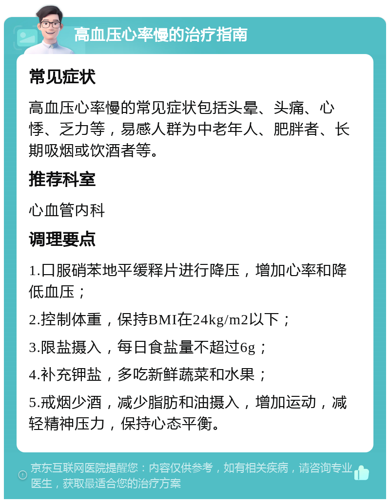 高血压心率慢的治疗指南 常见症状 高血压心率慢的常见症状包括头晕、头痛、心悸、乏力等，易感人群为中老年人、肥胖者、长期吸烟或饮酒者等。 推荐科室 心血管内科 调理要点 1.口服硝苯地平缓释片进行降压，增加心率和降低血压； 2.控制体重，保持BMI在24kg/m2以下； 3.限盐摄入，每日食盐量不超过6g； 4.补充钾盐，多吃新鲜蔬菜和水果； 5.戒烟少酒，减少脂肪和油摄入，增加运动，减轻精神压力，保持心态平衡。