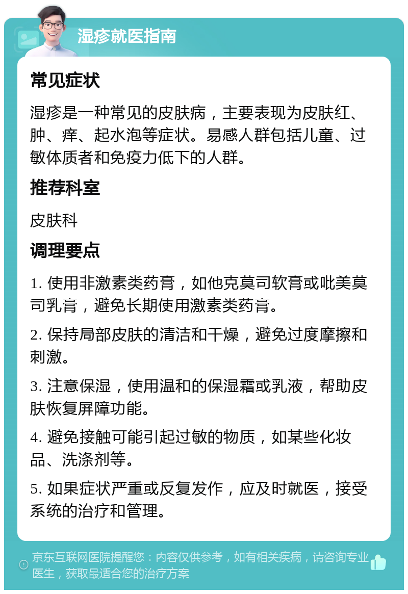 湿疹就医指南 常见症状 湿疹是一种常见的皮肤病，主要表现为皮肤红、肿、痒、起水泡等症状。易感人群包括儿童、过敏体质者和免疫力低下的人群。 推荐科室 皮肤科 调理要点 1. 使用非激素类药膏，如他克莫司软膏或吡美莫司乳膏，避免长期使用激素类药膏。 2. 保持局部皮肤的清洁和干燥，避免过度摩擦和刺激。 3. 注意保湿，使用温和的保湿霜或乳液，帮助皮肤恢复屏障功能。 4. 避免接触可能引起过敏的物质，如某些化妆品、洗涤剂等。 5. 如果症状严重或反复发作，应及时就医，接受系统的治疗和管理。