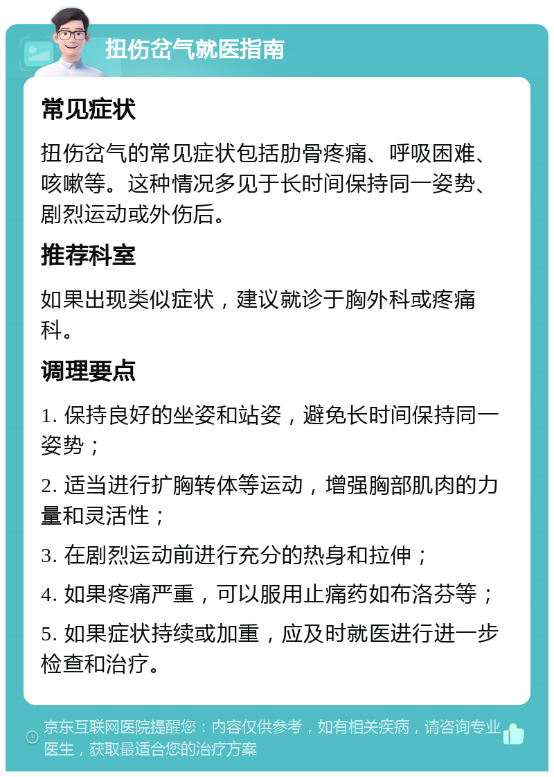 扭伤岔气就医指南 常见症状 扭伤岔气的常见症状包括肋骨疼痛、呼吸困难、咳嗽等。这种情况多见于长时间保持同一姿势、剧烈运动或外伤后。 推荐科室 如果出现类似症状，建议就诊于胸外科或疼痛科。 调理要点 1. 保持良好的坐姿和站姿，避免长时间保持同一姿势； 2. 适当进行扩胸转体等运动，增强胸部肌肉的力量和灵活性； 3. 在剧烈运动前进行充分的热身和拉伸； 4. 如果疼痛严重，可以服用止痛药如布洛芬等； 5. 如果症状持续或加重，应及时就医进行进一步检查和治疗。