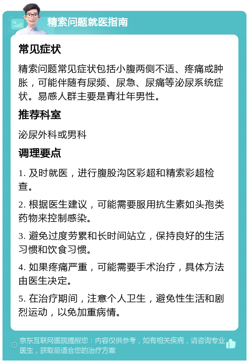 精索问题就医指南 常见症状 精索问题常见症状包括小腹两侧不适、疼痛或肿胀，可能伴随有尿频、尿急、尿痛等泌尿系统症状。易感人群主要是青壮年男性。 推荐科室 泌尿外科或男科 调理要点 1. 及时就医，进行腹股沟区彩超和精索彩超检查。 2. 根据医生建议，可能需要服用抗生素如头孢类药物来控制感染。 3. 避免过度劳累和长时间站立，保持良好的生活习惯和饮食习惯。 4. 如果疼痛严重，可能需要手术治疗，具体方法由医生决定。 5. 在治疗期间，注意个人卫生，避免性生活和剧烈运动，以免加重病情。