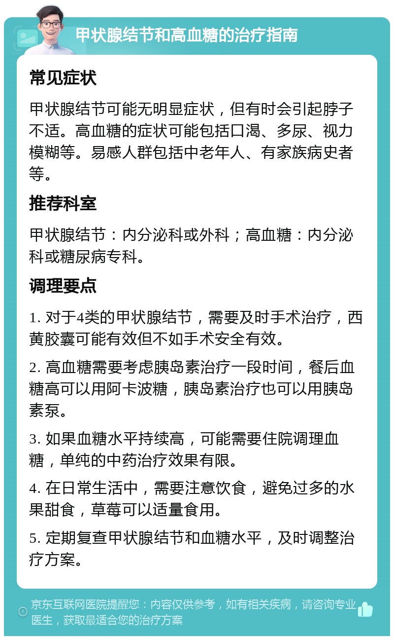 甲状腺结节和高血糖的治疗指南 常见症状 甲状腺结节可能无明显症状，但有时会引起脖子不适。高血糖的症状可能包括口渴、多尿、视力模糊等。易感人群包括中老年人、有家族病史者等。 推荐科室 甲状腺结节：内分泌科或外科；高血糖：内分泌科或糖尿病专科。 调理要点 1. 对于4类的甲状腺结节，需要及时手术治疗，西黄胶囊可能有效但不如手术安全有效。 2. 高血糖需要考虑胰岛素治疗一段时间，餐后血糖高可以用阿卡波糖，胰岛素治疗也可以用胰岛素泵。 3. 如果血糖水平持续高，可能需要住院调理血糖，单纯的中药治疗效果有限。 4. 在日常生活中，需要注意饮食，避免过多的水果甜食，草莓可以适量食用。 5. 定期复查甲状腺结节和血糖水平，及时调整治疗方案。