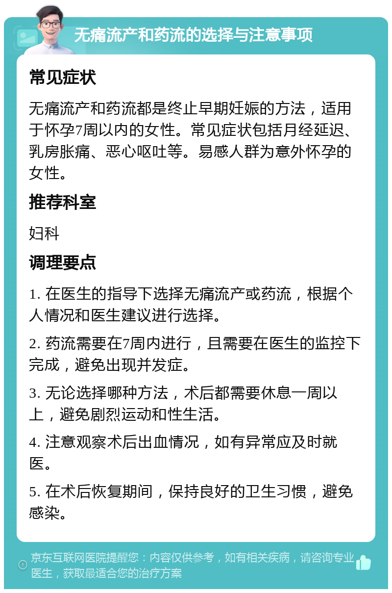 无痛流产和药流的选择与注意事项 常见症状 无痛流产和药流都是终止早期妊娠的方法，适用于怀孕7周以内的女性。常见症状包括月经延迟、乳房胀痛、恶心呕吐等。易感人群为意外怀孕的女性。 推荐科室 妇科 调理要点 1. 在医生的指导下选择无痛流产或药流，根据个人情况和医生建议进行选择。 2. 药流需要在7周内进行，且需要在医生的监控下完成，避免出现并发症。 3. 无论选择哪种方法，术后都需要休息一周以上，避免剧烈运动和性生活。 4. 注意观察术后出血情况，如有异常应及时就医。 5. 在术后恢复期间，保持良好的卫生习惯，避免感染。