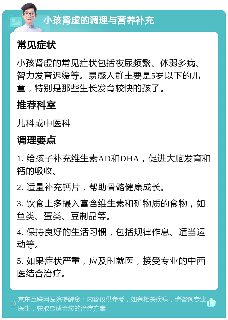 小孩肾虚的调理与营养补充 常见症状 小孩肾虚的常见症状包括夜尿频繁、体弱多病、智力发育迟缓等。易感人群主要是5岁以下的儿童，特别是那些生长发育较快的孩子。 推荐科室 儿科或中医科 调理要点 1. 给孩子补充维生素AD和DHA，促进大脑发育和钙的吸收。 2. 适量补充钙片，帮助骨骼健康成长。 3. 饮食上多摄入富含维生素和矿物质的食物，如鱼类、蛋类、豆制品等。 4. 保持良好的生活习惯，包括规律作息、适当运动等。 5. 如果症状严重，应及时就医，接受专业的中西医结合治疗。