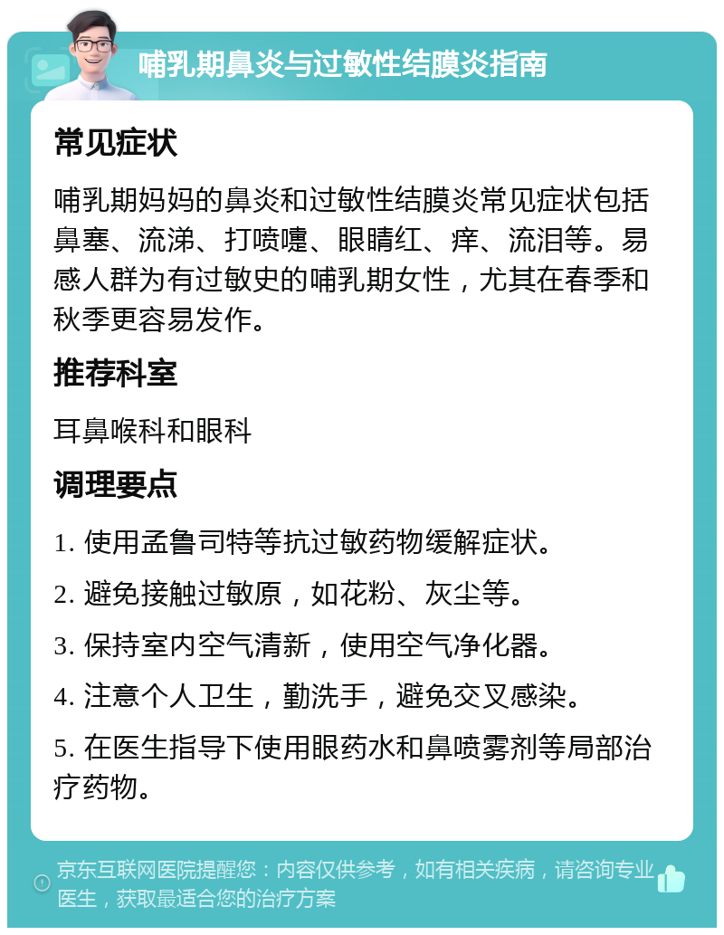 哺乳期鼻炎与过敏性结膜炎指南 常见症状 哺乳期妈妈的鼻炎和过敏性结膜炎常见症状包括鼻塞、流涕、打喷嚏、眼睛红、痒、流泪等。易感人群为有过敏史的哺乳期女性，尤其在春季和秋季更容易发作。 推荐科室 耳鼻喉科和眼科 调理要点 1. 使用孟鲁司特等抗过敏药物缓解症状。 2. 避免接触过敏原，如花粉、灰尘等。 3. 保持室内空气清新，使用空气净化器。 4. 注意个人卫生，勤洗手，避免交叉感染。 5. 在医生指导下使用眼药水和鼻喷雾剂等局部治疗药物。