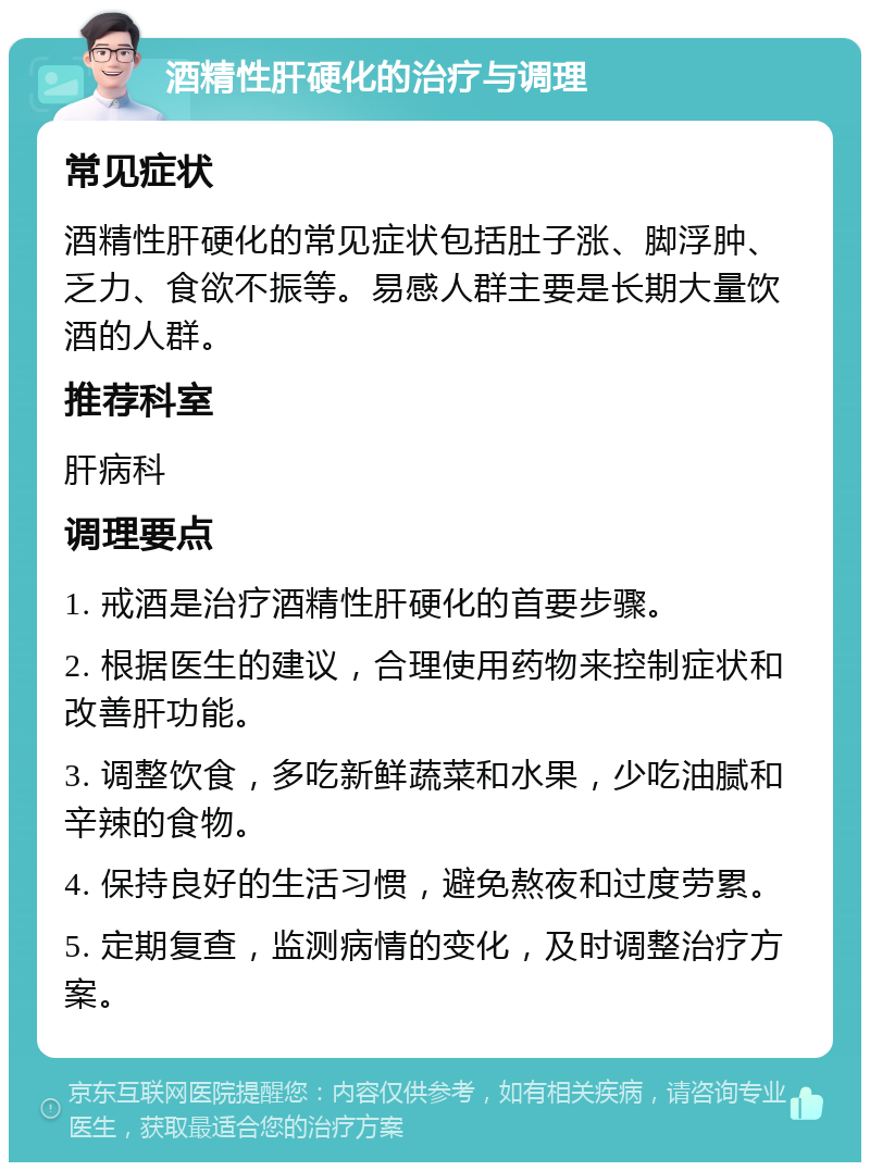 酒精性肝硬化的治疗与调理 常见症状 酒精性肝硬化的常见症状包括肚子涨、脚浮肿、乏力、食欲不振等。易感人群主要是长期大量饮酒的人群。 推荐科室 肝病科 调理要点 1. 戒酒是治疗酒精性肝硬化的首要步骤。 2. 根据医生的建议，合理使用药物来控制症状和改善肝功能。 3. 调整饮食，多吃新鲜蔬菜和水果，少吃油腻和辛辣的食物。 4. 保持良好的生活习惯，避免熬夜和过度劳累。 5. 定期复查，监测病情的变化，及时调整治疗方案。