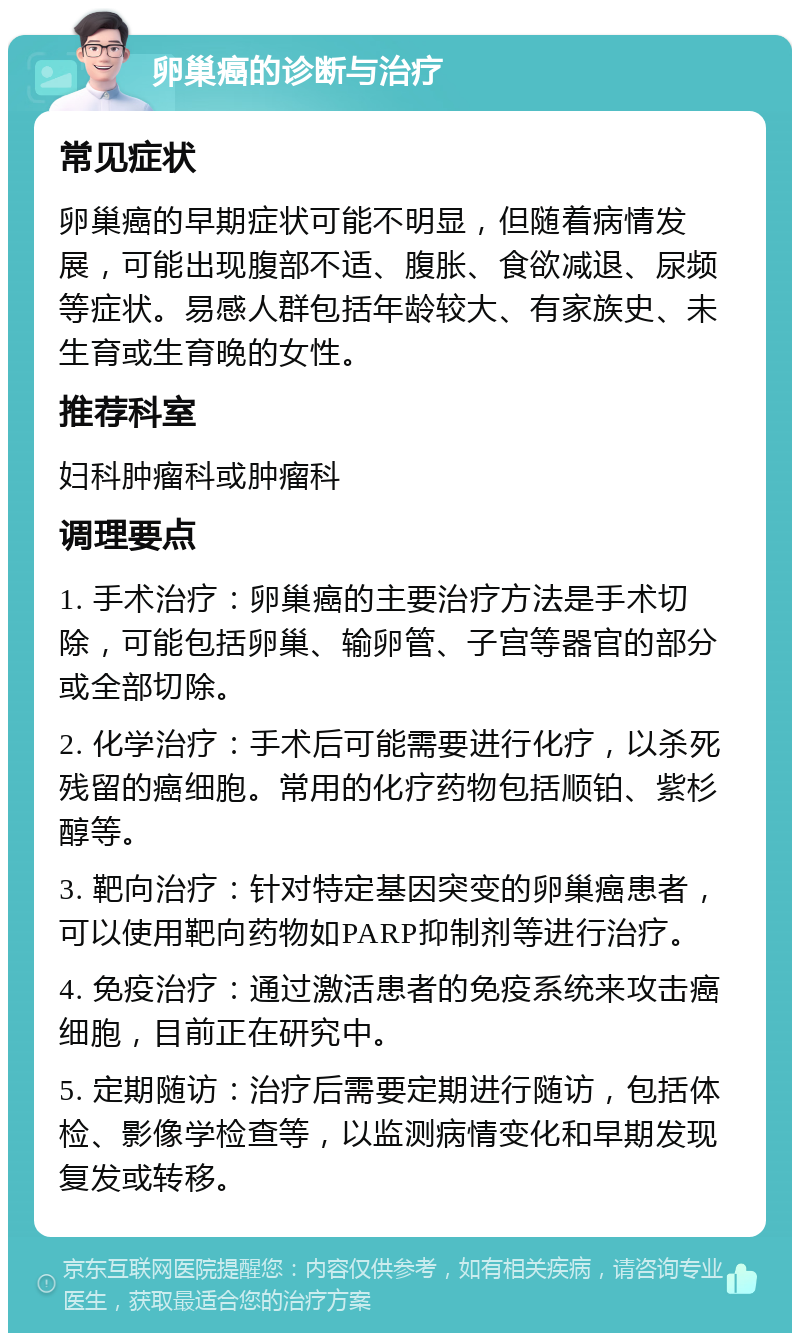 卵巢癌的诊断与治疗 常见症状 卵巢癌的早期症状可能不明显，但随着病情发展，可能出现腹部不适、腹胀、食欲减退、尿频等症状。易感人群包括年龄较大、有家族史、未生育或生育晚的女性。 推荐科室 妇科肿瘤科或肿瘤科 调理要点 1. 手术治疗：卵巢癌的主要治疗方法是手术切除，可能包括卵巢、输卵管、子宫等器官的部分或全部切除。 2. 化学治疗：手术后可能需要进行化疗，以杀死残留的癌细胞。常用的化疗药物包括顺铂、紫杉醇等。 3. 靶向治疗：针对特定基因突变的卵巢癌患者，可以使用靶向药物如PARP抑制剂等进行治疗。 4. 免疫治疗：通过激活患者的免疫系统来攻击癌细胞，目前正在研究中。 5. 定期随访：治疗后需要定期进行随访，包括体检、影像学检查等，以监测病情变化和早期发现复发或转移。