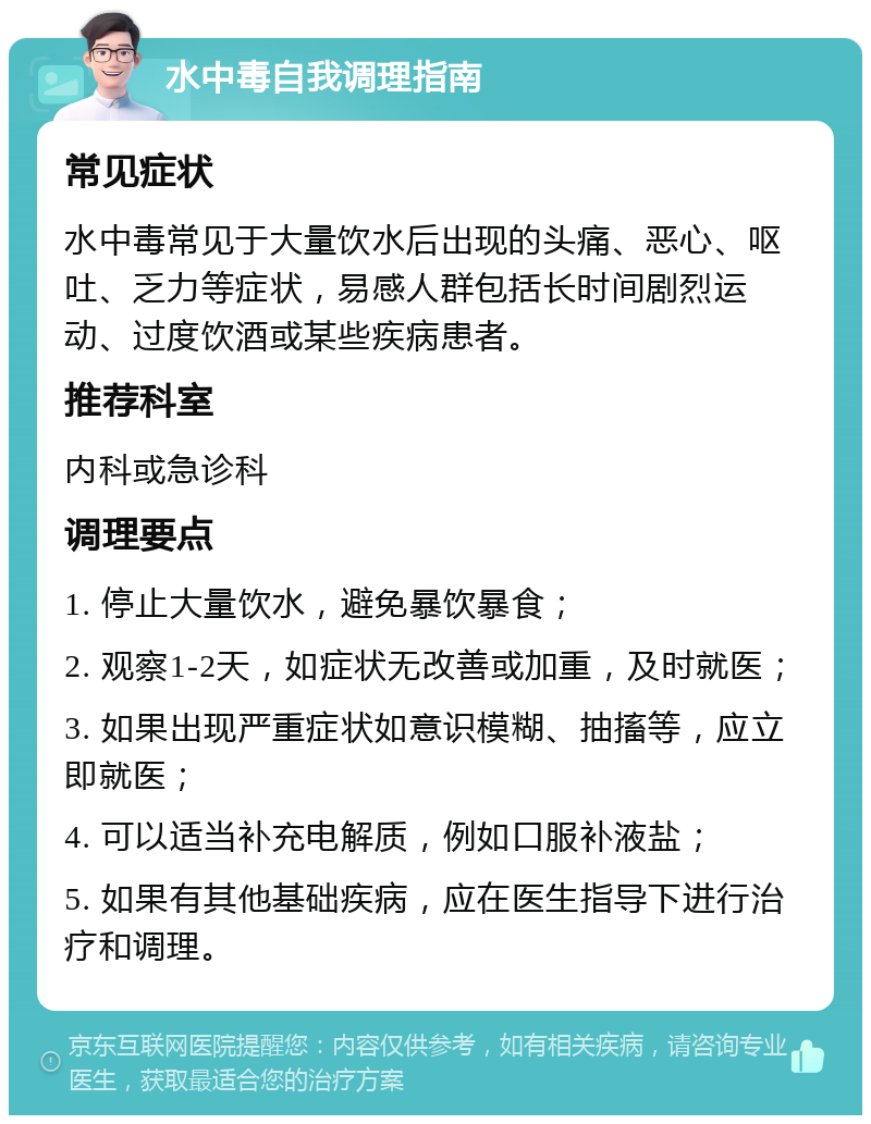 水中毒自我调理指南 常见症状 水中毒常见于大量饮水后出现的头痛、恶心、呕吐、乏力等症状，易感人群包括长时间剧烈运动、过度饮酒或某些疾病患者。 推荐科室 内科或急诊科 调理要点 1. 停止大量饮水，避免暴饮暴食； 2. 观察1-2天，如症状无改善或加重，及时就医； 3. 如果出现严重症状如意识模糊、抽搐等，应立即就医； 4. 可以适当补充电解质，例如口服补液盐； 5. 如果有其他基础疾病，应在医生指导下进行治疗和调理。