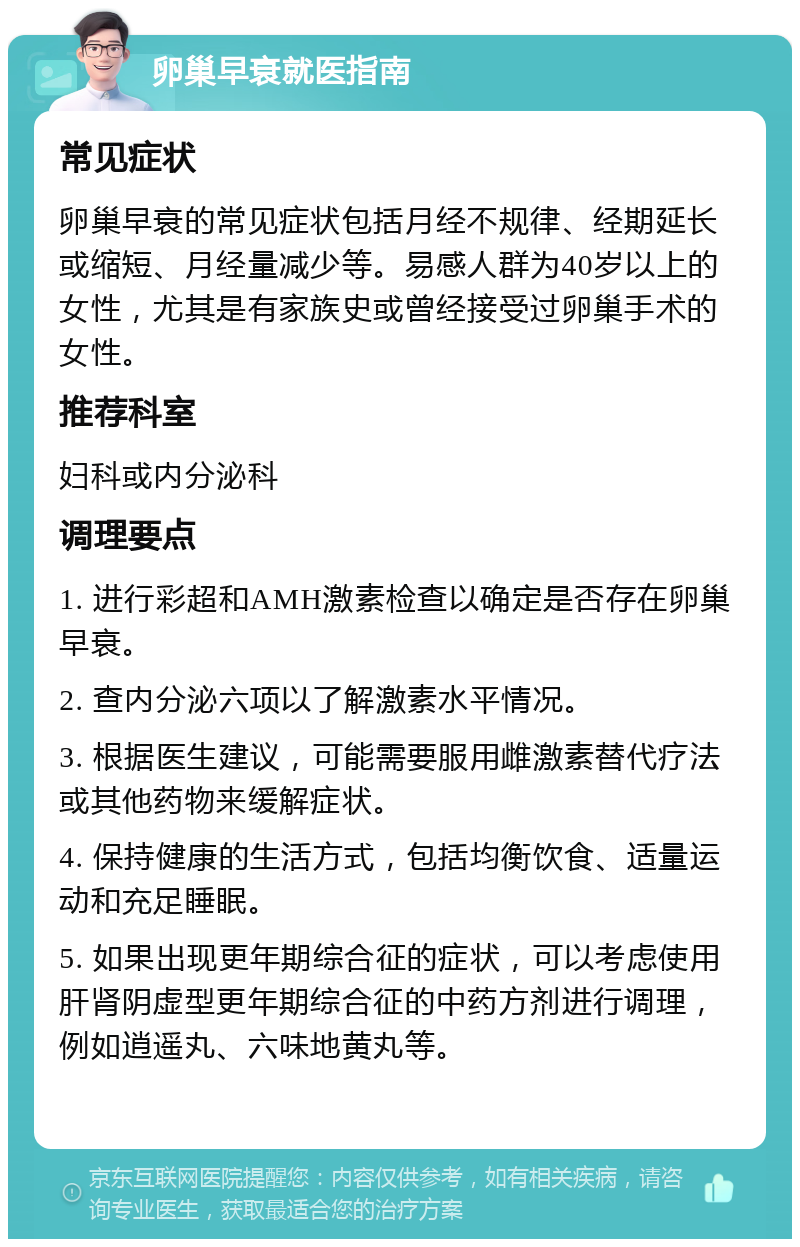 卵巢早衰就医指南 常见症状 卵巢早衰的常见症状包括月经不规律、经期延长或缩短、月经量减少等。易感人群为40岁以上的女性，尤其是有家族史或曾经接受过卵巢手术的女性。 推荐科室 妇科或内分泌科 调理要点 1. 进行彩超和AMH激素检查以确定是否存在卵巢早衰。 2. 查内分泌六项以了解激素水平情况。 3. 根据医生建议，可能需要服用雌激素替代疗法或其他药物来缓解症状。 4. 保持健康的生活方式，包括均衡饮食、适量运动和充足睡眠。 5. 如果出现更年期综合征的症状，可以考虑使用肝肾阴虚型更年期综合征的中药方剂进行调理，例如逍遥丸、六味地黄丸等。