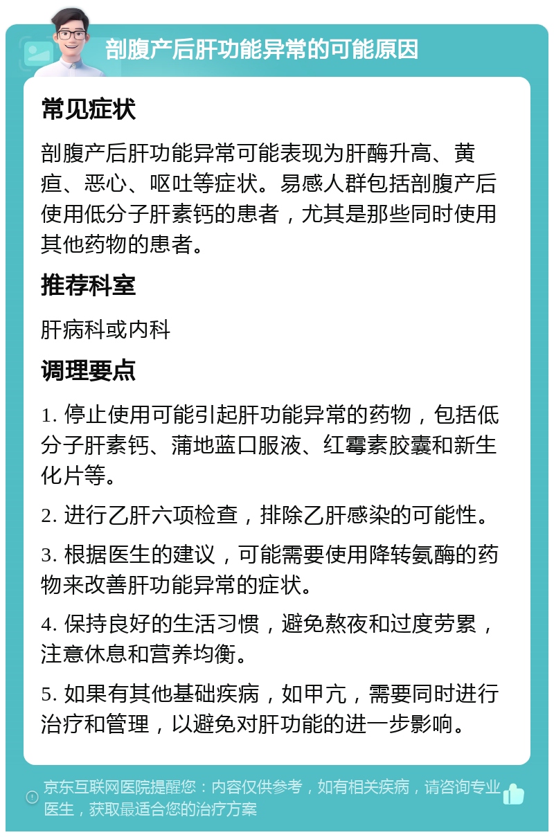 剖腹产后肝功能异常的可能原因 常见症状 剖腹产后肝功能异常可能表现为肝酶升高、黄疸、恶心、呕吐等症状。易感人群包括剖腹产后使用低分子肝素钙的患者，尤其是那些同时使用其他药物的患者。 推荐科室 肝病科或内科 调理要点 1. 停止使用可能引起肝功能异常的药物，包括低分子肝素钙、蒲地蓝口服液、红霉素胶囊和新生化片等。 2. 进行乙肝六项检查，排除乙肝感染的可能性。 3. 根据医生的建议，可能需要使用降转氨酶的药物来改善肝功能异常的症状。 4. 保持良好的生活习惯，避免熬夜和过度劳累，注意休息和营养均衡。 5. 如果有其他基础疾病，如甲亢，需要同时进行治疗和管理，以避免对肝功能的进一步影响。