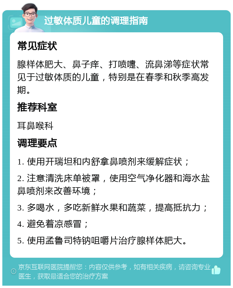 过敏体质儿童的调理指南 常见症状 腺样体肥大、鼻子痒、打喷嚏、流鼻涕等症状常见于过敏体质的儿童，特别是在春季和秋季高发期。 推荐科室 耳鼻喉科 调理要点 1. 使用开瑞坦和内舒拿鼻喷剂来缓解症状； 2. 注意清洗床单被罩，使用空气净化器和海水盐鼻喷剂来改善环境； 3. 多喝水，多吃新鲜水果和蔬菜，提高抵抗力； 4. 避免着凉感冒； 5. 使用孟鲁司特钠咀嚼片治疗腺样体肥大。