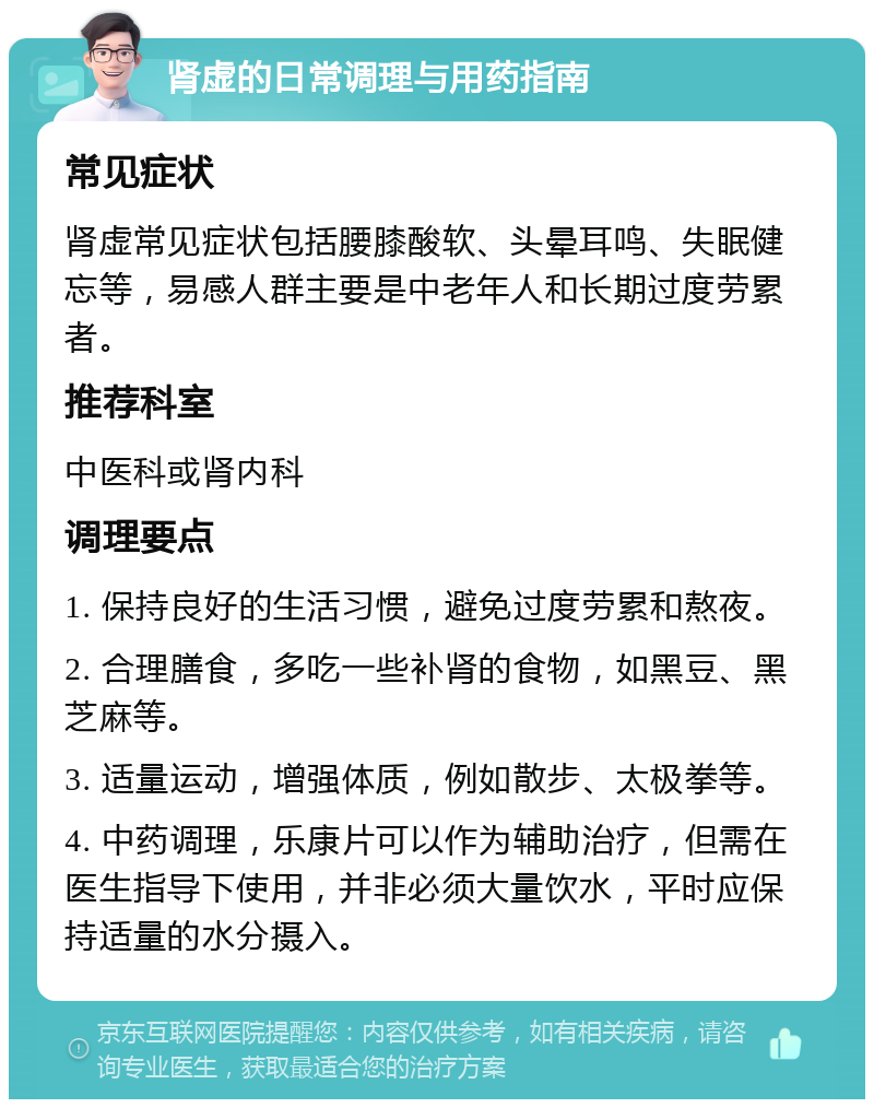 肾虚的日常调理与用药指南 常见症状 肾虚常见症状包括腰膝酸软、头晕耳鸣、失眠健忘等，易感人群主要是中老年人和长期过度劳累者。 推荐科室 中医科或肾内科 调理要点 1. 保持良好的生活习惯，避免过度劳累和熬夜。 2. 合理膳食，多吃一些补肾的食物，如黑豆、黑芝麻等。 3. 适量运动，增强体质，例如散步、太极拳等。 4. 中药调理，乐康片可以作为辅助治疗，但需在医生指导下使用，并非必须大量饮水，平时应保持适量的水分摄入。