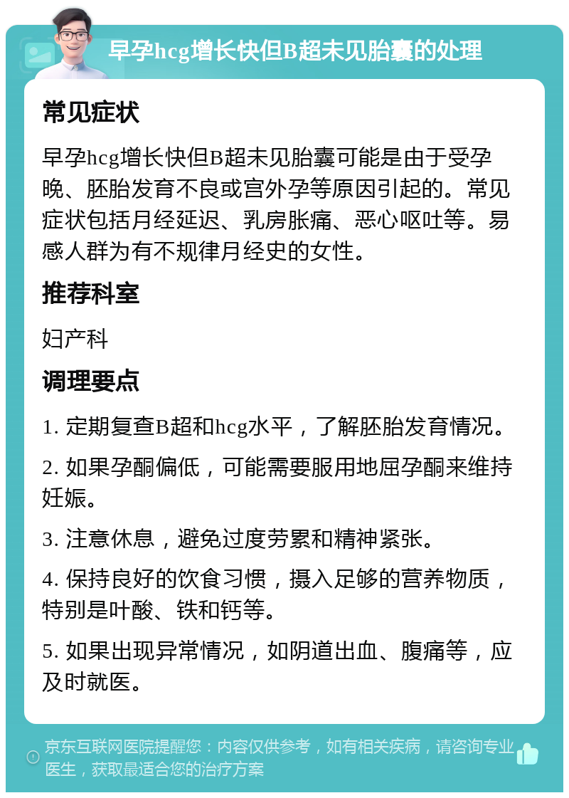 早孕hcg增长快但B超未见胎囊的处理 常见症状 早孕hcg增长快但B超未见胎囊可能是由于受孕晚、胚胎发育不良或宫外孕等原因引起的。常见症状包括月经延迟、乳房胀痛、恶心呕吐等。易感人群为有不规律月经史的女性。 推荐科室 妇产科 调理要点 1. 定期复查B超和hcg水平，了解胚胎发育情况。 2. 如果孕酮偏低，可能需要服用地屈孕酮来维持妊娠。 3. 注意休息，避免过度劳累和精神紧张。 4. 保持良好的饮食习惯，摄入足够的营养物质，特别是叶酸、铁和钙等。 5. 如果出现异常情况，如阴道出血、腹痛等，应及时就医。