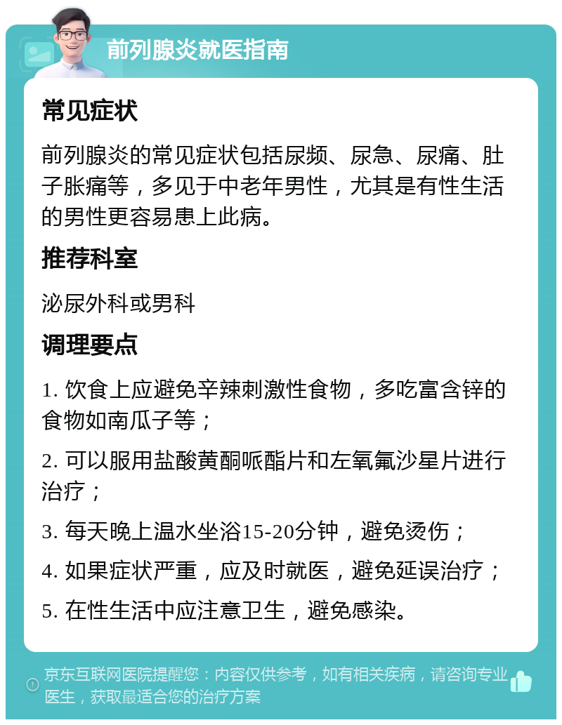 前列腺炎就医指南 常见症状 前列腺炎的常见症状包括尿频、尿急、尿痛、肚子胀痛等，多见于中老年男性，尤其是有性生活的男性更容易患上此病。 推荐科室 泌尿外科或男科 调理要点 1. 饮食上应避免辛辣刺激性食物，多吃富含锌的食物如南瓜子等； 2. 可以服用盐酸黄酮哌酯片和左氧氟沙星片进行治疗； 3. 每天晚上温水坐浴15-20分钟，避免烫伤； 4. 如果症状严重，应及时就医，避免延误治疗； 5. 在性生活中应注意卫生，避免感染。