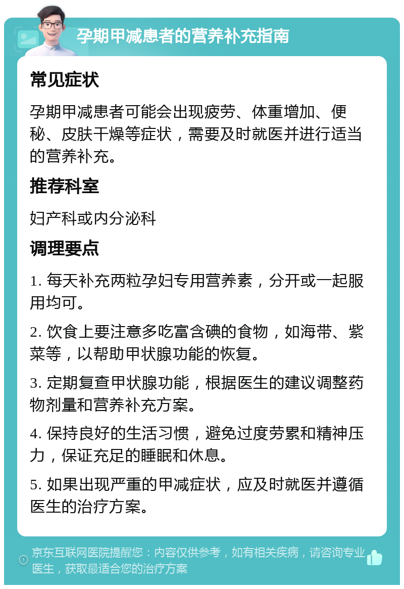 孕期甲减患者的营养补充指南 常见症状 孕期甲减患者可能会出现疲劳、体重增加、便秘、皮肤干燥等症状，需要及时就医并进行适当的营养补充。 推荐科室 妇产科或内分泌科 调理要点 1. 每天补充两粒孕妇专用营养素，分开或一起服用均可。 2. 饮食上要注意多吃富含碘的食物，如海带、紫菜等，以帮助甲状腺功能的恢复。 3. 定期复查甲状腺功能，根据医生的建议调整药物剂量和营养补充方案。 4. 保持良好的生活习惯，避免过度劳累和精神压力，保证充足的睡眠和休息。 5. 如果出现严重的甲减症状，应及时就医并遵循医生的治疗方案。